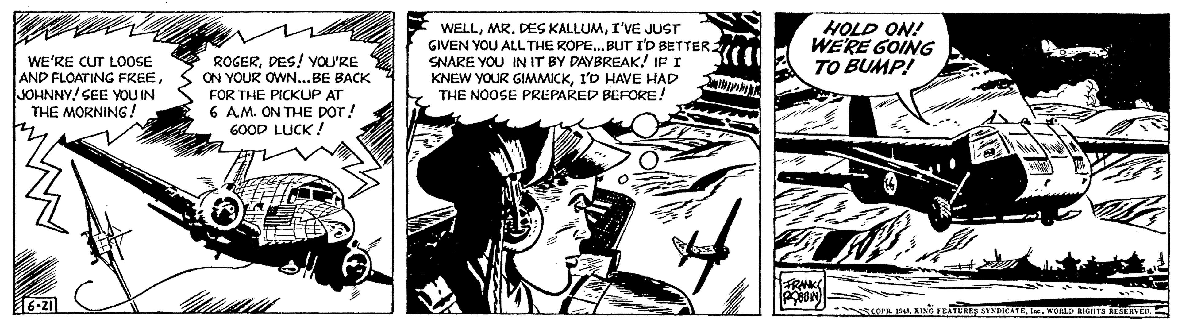 Fiction OCR: WE'RE CUT LOOSE AND FLOATING FREEJOHNNY! SEE YOU IN THE MORNING! 6-21 ROGERDES! YOU'RE ON YOUR OWN...BE BACK FOR THE PICKUP AT 6 A.M. ON THE DOT! GOOD LUCK! KO WELLI'VE JUST GIVEN YOU ALL THE ROPE...BUT I'D BETTER. SNARE YOU IN IT BY DAYBREAK! IF I KNEW YOUR GIMMICKI'D HAVE HAD THE NOOSE PREPARED BEFORE! HOLD ON! WE'RE GOING TO BUMP! ? FRANK POBBIN COPR. 1948WORLD RIGHTS RESERVED. WE'RE CUT LOOSE AND FLOATING FREEJOHNNY ! SEE YOU IN THE MORNING ! 6-21 ROGERDES ! YOU'RE ON YOUR OWN ... BE BACK FOR THE PICKUP AT 6 A.M. ON THE DOT ! GOOD LUCK ! KO WELLMR . DES KALLUMI'VE JUST GIVEN YOU ALL THE ROPE ... BUT I'D BETTER . SNARE YOU IN IT BY DAYBREAK ! IF I KNEW YOUR GIMMICKI'D HAVE HAD THE NOOSE PREPARED BEFORE ! HOLD ON ! WE'RE GOING TO BUMP ! ? FRANK POBBIN COPR . 1948KING FEATURES SYNDICATEWORLD RIGHTS RESERVED .