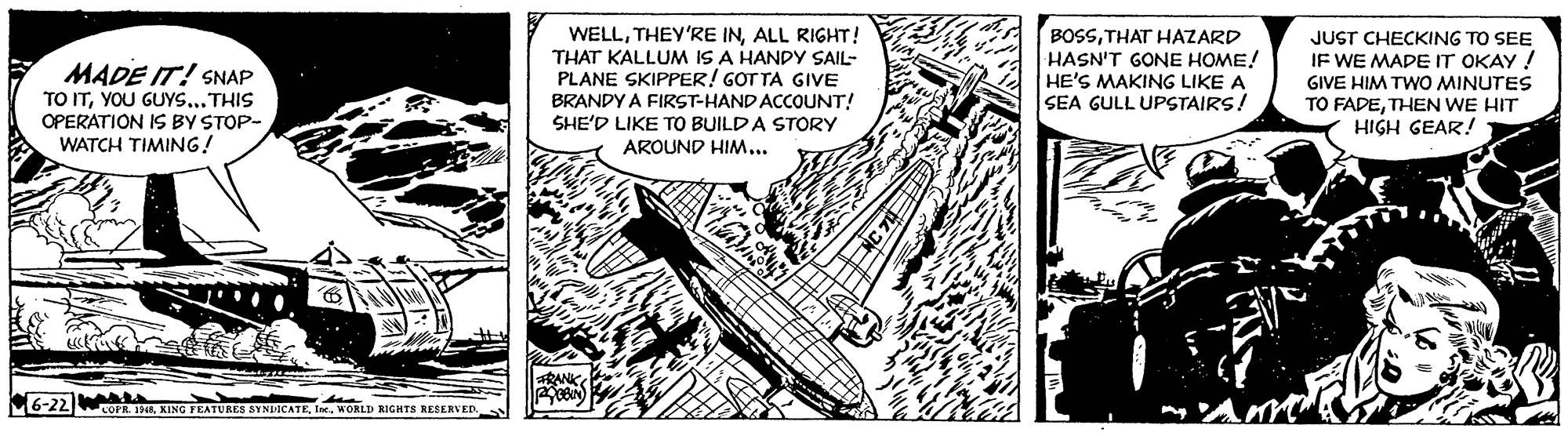 Fictional character OCR: MADE IT! SNAP TO ITYOU GUY....THIS OPERATION IS BY STOP- WATCH TIMING! WELLALL RIGHT! THAT KALLUM IS A HANDY SAIL- PLANE SKIPPER! GOT TA GIVE BRANDY A FIRST-HAND ACCOUNT! SHE'D LIKE TO BUILD A STORY BOSSTHAT HAZARD HASN'T GONE HOME! HE'S MAKING LIKE A SEA GULL UPSTAIRS! JUST CHECKING TO SEE IF WE MADEIT OKAY ! GIVE HIM TWO MINUTES TO FADETHEN WE HIT HIGH GEAR! AROUND HIM... RANK 6-22 COPR. 193MORLD RIGHTS RESERVED. MADE IT! SNAP TO ITYOU GUY....THIS OPERATION IS BY STOP- WATCH TIMING! WELLTHEY'RE INALL RIGHT! THAT KALLUM IS A HANDY SAIL- PLANE SKIPPER! GOT TA GIVE BRANDY A FIRST-HAND ACCOUNT! SHE'D LIKE TO BUILD A STORY BOSSTHAT HAZARD HASN'T GONE HOME! HE'S MAKING LIKE A SEA GULL UPSTAIRS! JUST CHECKING TO SEE IF WE MADEIT OKAY ! GIVE HIM TWO MINUTES TO FADETHEN WE HIT HIGH GEAR! AROUND HIM... RANK 6-22 COPR. 193KING FEATURES SYNDICATEMORLD RIGHTS RESERVED.