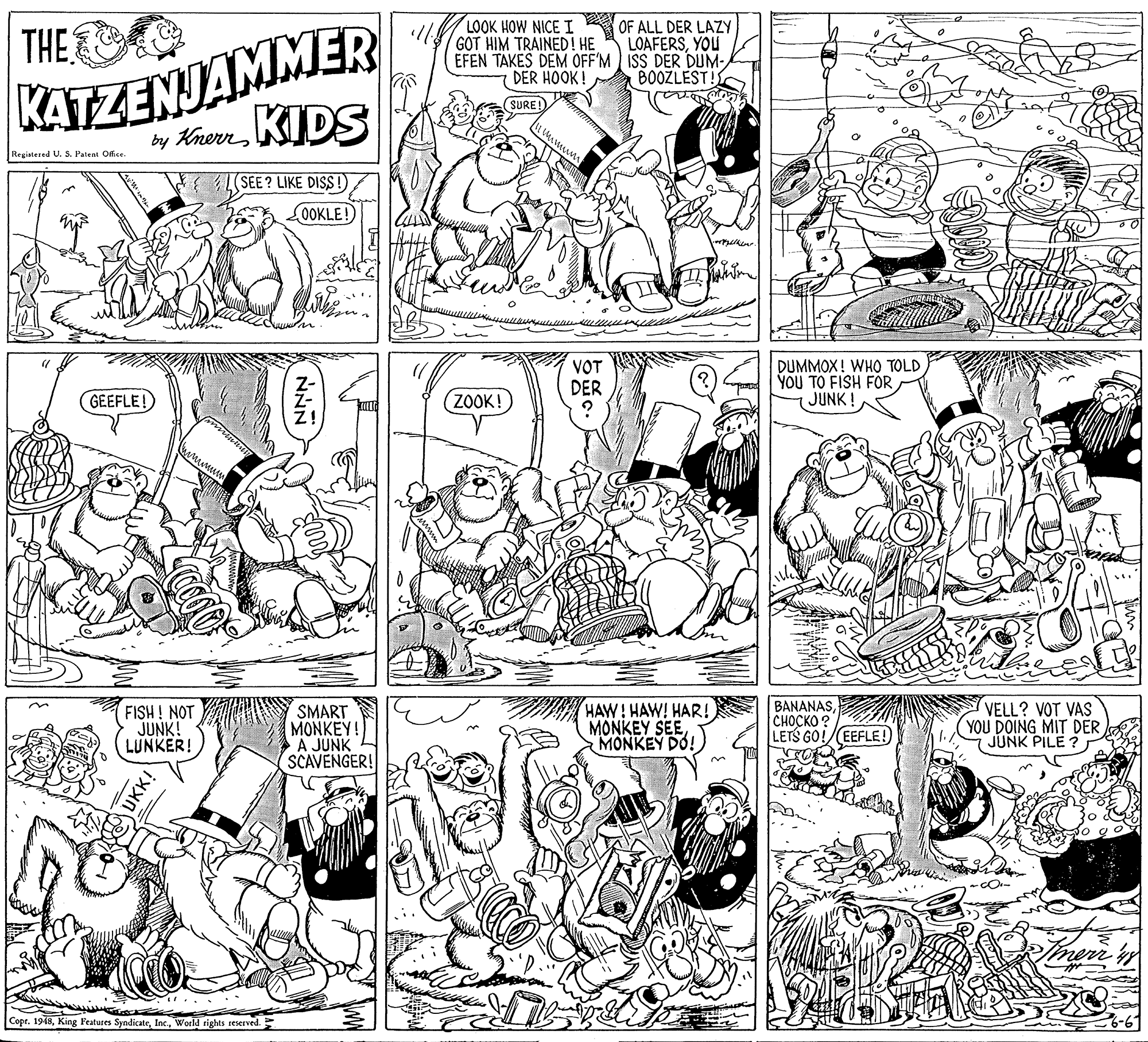 Monochrome OCR: KATZENJAMMER by KhornKIDS LOOK HOW NICE I GOT HIM TRAINED! HE EFEN TAKES DEM OFF'M ISS DER DUM- DER HOOK! THE OF ALL DER LAZY LOAFERSYOU BOOZLEST! SURE! Registered U. S. Patent Office SEE? LIKE DISS!) OOKLE! VOT DER DUMMOX! WHO TOLD YOU TO FISH FORJUNK! GEEFLE! ZOOK! FISH ! NOT JUNK! LUNKER! SMART MONKEY! A JUNK SCAVENGER! HAW! HAW! HAR! MONKEY SEEMONKEY DO! BANANAS?????? ? LETS GO!/(EEFLE! VELL? VOT VAS YOU DOING MIT DER JUNK PILE ? Copt. 1948World rights reserved. UKK! KATZENJAMMER by KhornKIDS LOOK HOW NICE I GOT HIM TRAINED! HE EFEN TAKES DEM OFF'M ISS DER DUM- DER HOOK! THE OF ALL DER LAZY LOAFERSYOU BOOZLEST! SURE! Registered U. S. Patent Office SEE? LIKE DISS!) OOKLE! VOT DER DUMMOX! WHO TOLD YOU TO FISH FORJUNK! GEEFLE! ZOOK! FISH ! NOT JUNK! LUNKER! SMART MONKEY! A JUNK SCAVENGER! HAW! HAW! HAR! MONKEY SEEMONKEY DO! BANANAS?????? ? LETS GO!/(EEFLE! VELL? VOT VAS YOU DOING MIT DER JUNK PILE ? Copt. 1948King Features SyndicateWorld rights reserved. UKK!