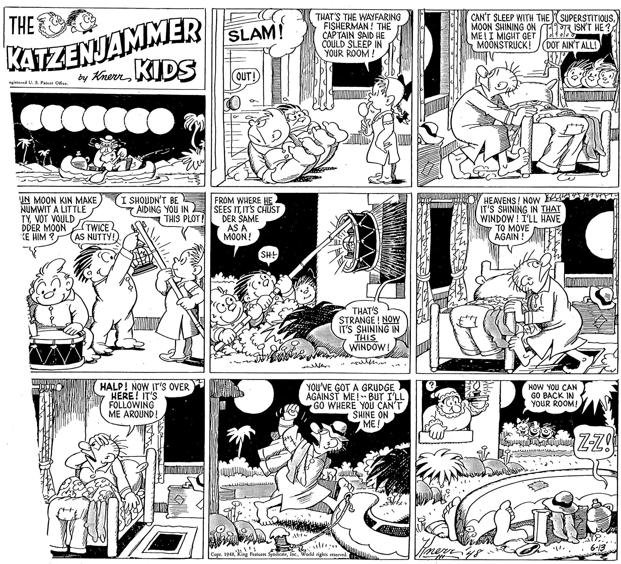 Illustration OCR: THE KATZENJAMMER ty KherKIDS THAT'S THE WAYFARING FISHERMAN ! THE CAPTAIN SAID HE COULD SLEEP IN YOUR ROOM! CAN'T SLEEP WITH THE SUPERSTITIOUSMOON SHINING ON TTISN'T HE ? ME!I MIGHT GET MOONSTRUCK! SLAM! DOT AIN'T ALL! OUT! egistered U. SPatent Ofce I SHOUDN'T BE UN MOON KIN MAKE NUMWIT A LITTLE TYVOT VOULD DDER MOON KE HIM ? FROM WHERE HE 7 AIDING YOU IN E SEES ITIT'S CHUST DER SAME AS A MOON! HEAVENS! NOW IT'S SHINING IN THAT WINDOW! I'LL HAVE TO MOVE AGAIN ! THIS PLOT! (TWICE2 AS NUTTY!) SH! THAT'S STRANGE ! NOW IT'S SHINING IN THIS WINDOW! ? HALP! NOW IT'S OVER HERE! IT'S FOLLOWING ME ARQUND! YOU'VE GOT A GRUDGE AGAINST ME! BUT I'LL GO WHERE YOU CAN'T SHINE ON y ME! NOW YOU CAN GO BACK IN YOUR ROOM! ZZ! lli .. Copt. 1948World rights reserved. THE KATZENJAMMER ty KherKIDS THAT'S THE WAYFARING FISHERMAN ! THE CAPTAIN SAID HE COULD SLEEP IN YOUR ROOM! CAN'T SLEEP WITH THE SUPERSTITIOUSMOON SHINING ON TTISN'T HE ? ME!I MIGHT GET MOONSTRUCK! SLAM! DOT AIN'T ALL! OUT! egistered U. SPatent Ofce I SHOUDN'T BE UN MOON KIN MAKE NUMWIT A LITTLE TYVOT VOULD DDER MOON KE HIM ? FROM WHERE HE 7 AIDING YOU IN E SEES ITIT'S CHUST DER SAME AS A MOON! HEAVENS! NOW IT'S SHINING IN THAT WINDOW! I'LL HAVE TO MOVE AGAIN ! THIS PLOT! (TWICE2 AS NUTTY!) SH! THAT'S STRANGE ! NOW IT'S SHINING IN THIS WINDOW! ? HALP! NOW IT'S OVER HERE! IT'S FOLLOWING ME ARQUND! YOU'VE GOT A GRUDGE AGAINST ME! BUT I'LL GO WHERE YOU CAN'T SHINE ON y ME! NOW YOU CAN GO BACK IN YOUR ROOM! ZZ! lli .. Copt. 1948King Features SyndicateWorld rights reserved.