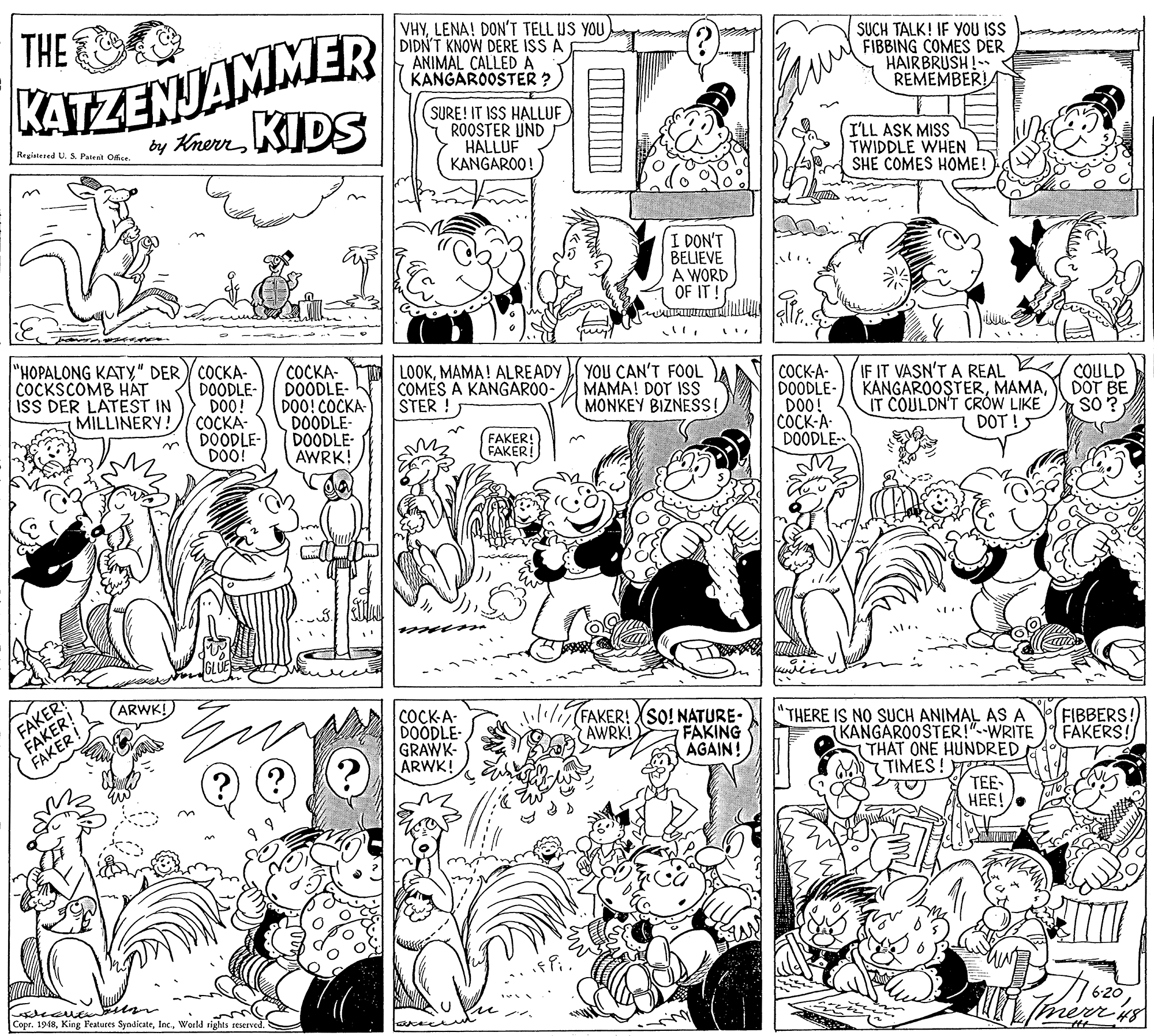 Illustration OCR: KATEZENJAMMER by KrernKIDS VHYLENA! DON'T TELL US YOU DIDNT KNOW DERE ISS A ANIMAL CALLED A KANGAROOSTER ? THE SUCH TALK! IF YOU ISS FIBBING COMES DER HAIRBRUSH!- REMEMBER! SURE! IT ISS HALLUF ROOSTER UND HALLUF KANGAROO! I'LL ASK MISS TWIDDLE WHEN SHE COMES HOME! Registered U. S. Patent Ofice I DON'T BELIEVE A WORD OF IT! "HOPALONG KATY" DER COCKA- DOODLE- DO0! COCKA- DOODLE- DO! COCKA- DOODLE- DOO! COCKA- DOODLE- DOODLE- AWRK! LOOKMAMA! ALREADY COMES A KANGARO0- STER! YOU CAN'T FOOL MAMA! DOT ISS MONKEY BIZNESS! IF IT VASN'T A REAL COCKSCOMB HAT ISS DER LATEST IN MILLINERY! ?????- DOODLE- DO0! COCK-A DOODLE- COULD KANGAROOSTERDOT BE IT COULDN'T CRÓW LIKE DOT ! SO? FAKER! FAKER! FAKER FARER! (ARWK!) COCK-A- DOODLE- GRAWK- ARWK! i11/ FAKER! XSO! NATURE- FAKING AGAIN! THERE IS NO SUCH ANIMAL AS A (KANGAROOSTER!"--WRITE THAT ONE HUNDRED. TIMES! TEE HEE! FIBBERS: FAKERS! AWRKI CoprWorld rights reserved. aree KATEZENJAMMER by KrernKIDS VHYLENA! DON'T TELL US YOU DIDNT KNOW DERE ISS A ANIMAL CALLED A KANGAROOSTER ? THE SUCH TALK! IF YOU ISS FIBBING COMES DER HAIRBRUSH!- REMEMBER! SURE! IT ISS HALLUF ROOSTER UND HALLUF KANGAROO! I'LL ASK MISS TWIDDLE WHEN SHE COMES HOME! Registered U. S. Patent Ofice I DON'T BELIEVE A WORD OF IT! "HOPALONG KATY" DER COCKA- DOODLE- DO0! COCKA- DOODLE- DO! COCKA- DOODLE- DOO! COCKA- DOODLE- DOODLE- AWRK! LOOKMAMA! ALREADY COMES A KANGARO0- STER! YOU CAN'T FOOL MAMA! DOT ISS MONKEY BIZNESS! IF IT VASN'T A REAL COCKSCOMB HAT ISS DER LATEST IN MILLINERY! ?????- DOODLE- DO0! COCK-A DOODLE- COULD KANGAROOSTERDOT BE IT COULDN'T CRÓW LIKE DOT ! SO? FAKER! FAKER! FAKER FARER! (ARWK!) COCK-A- DOODLE- GRAWK- ARWK! i11/ FAKER! XSO! NATURE- FAKING AGAIN! THERE IS NO SUCH ANIMAL AS A (KANGAROOSTER!"--WRITE THAT ONE HUNDRED. TIMES! TEE HEE! FIBBERS: FAKERS! AWRKI CoprKing Features SyndicateWorld rights reserved. aree