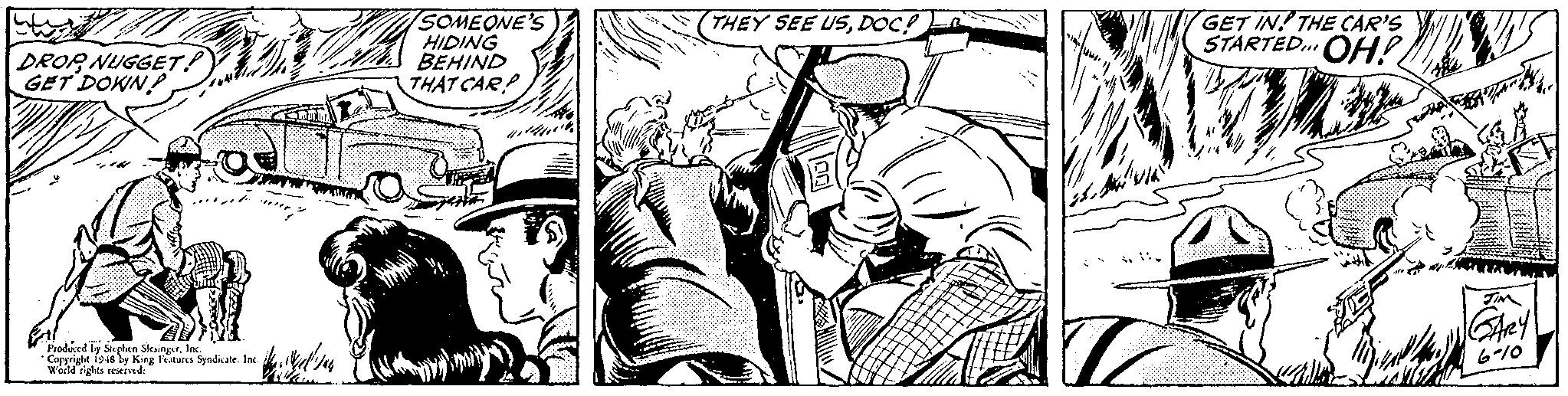 Monochrome OCR: SOMEONE'S HIDING BEHIND THAT CAR? GET IN! THE CAR'S STARTED.. OH! THEY SEE USDOC? DROR NUGGET! GET DOWN ... Prodned le Skphen SlesingrIN Copyright 1946 ly King Features Syndicale. Inc. World rights seservd: 6-10 SOMEONE'S HIDING BEHIND THAT CAR? GET IN! THE CAR'S STARTED.. OH! THEY SEE USDOC? DROR NUGGET! GET DOWN ... Prodned le Skphen SlesingrIN Copyright 1946 ly King Features Syndicale. Inc. World rights seservd: 6-10