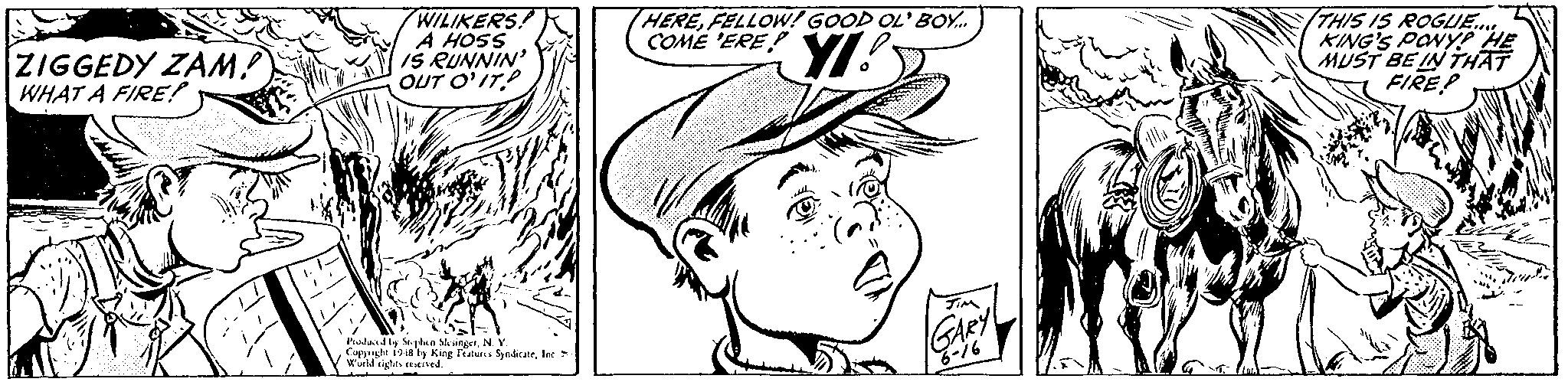 Organism OCR: ZIGGEDY ZAM? WHAT A FIRE! WILIKERS: A HOSS IS RUNNIN OUT O'IT HEREFELLOW! GOOD OL' BOY. COME 'ERE THIS IS ROGUE. KING'S PONY HE MUST BE IN THAT FIRE? Piadaed by Sejaen vingetN. Y. Coppnght 1948 ly King Featutcs SyndcateIn Wurld sigte. ived. GARY ZIGGEDY ZAM? WHAT A FIRE! WILIKERS: A HOSS IS RUNNIN OUT O'IT HEREFELLOW! GOOD OL' BOY. COME 'ERE THIS IS ROGUE. KING'S PONY HE MUST BE IN THAT FIRE? Piadaed by Sejaen vingetN. Y. Coppnght 1948 ly King Featutcs SyndcateIn Wurld sigte. ived. GARY