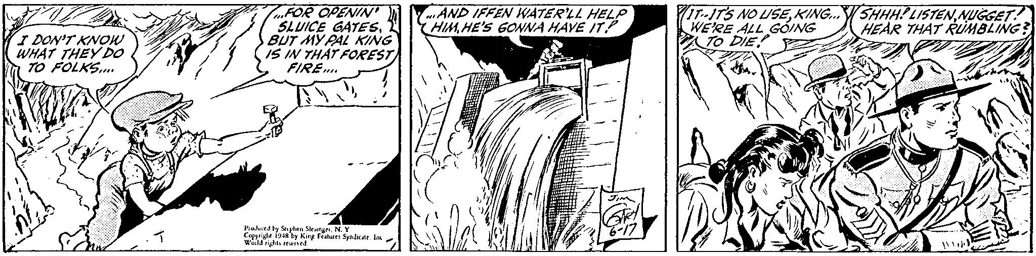 Monochrome OCR: FOR OPENIN SLUICE GATESBUT MY PAL KING IS IN THAT FOREST FIRE.. 7IT-IT'S NO USENUGGET! WE'RE ALL GOING To DIE mAND IFFEN WATER'LL HELP HIMHE'S GONNA HAVE IT HEAR THAT RIMBLING? I DON'T KNOW WHAT THEY DO TO FOLKS. Prulurd by Sphen Sleinger. N. Y Copyrigle i948by King Fritures Syndicate. In wau rigts seerved FOR OPENIN SLUICE GATESBUT MY PAL KING IS IN THAT FOREST FIRE.. 7IT-IT'S NO USEKING..SHHH? LISTENNUGGET! WE'RE ALL GOING To DIE mAND IFFEN WATER'LL HELP HIMHE'S GONNA HAVE IT HEAR THAT RIMBLING? I DON'T KNOW WHAT THEY DO TO FOLKS. Prulurd by Sphen Sleinger. N. Y Copyrigle i948by King Fritures Syndicate. In wau rigts seerved