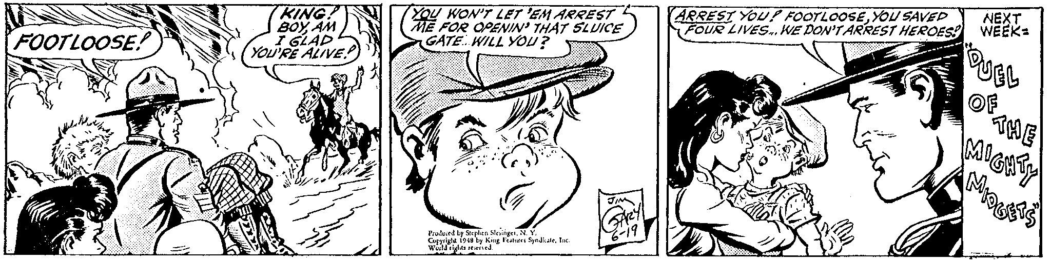 Art OCR: KING! BOYAM I GLAD YOU'RE ALIVE YOU WON'T LET 'EM ARREST ME FOR OPENIN' THAT SLUICE GATE. WILL YOU? ARREST YOU! FOOTLOOSEYOU SAVED FOUR LIVES..WE DON'TARREST HEROESS WEEK: NEXT FOOTLOOSE! OF THE Prulued by Serylen SingerN. Y. Cpigla 1948 by King Frature SyndiateInc Weild riglts seerned 19 KING! BOYAM I GLAD YOU'RE ALIVE YOU WON'T LET 'EM ARREST ME FOR OPENIN' THAT SLUICE GATE. WILL YOU? ARREST YOU! FOOTLOOSEYOU SAVED FOUR LIVES..WE DON'TARREST HEROESS WEEK: NEXT FOOTLOOSE! OF THE Prulued by Serylen SingerN. Y. Cpigla 1948 by King Frature SyndiateInc Weild riglts seerned 19