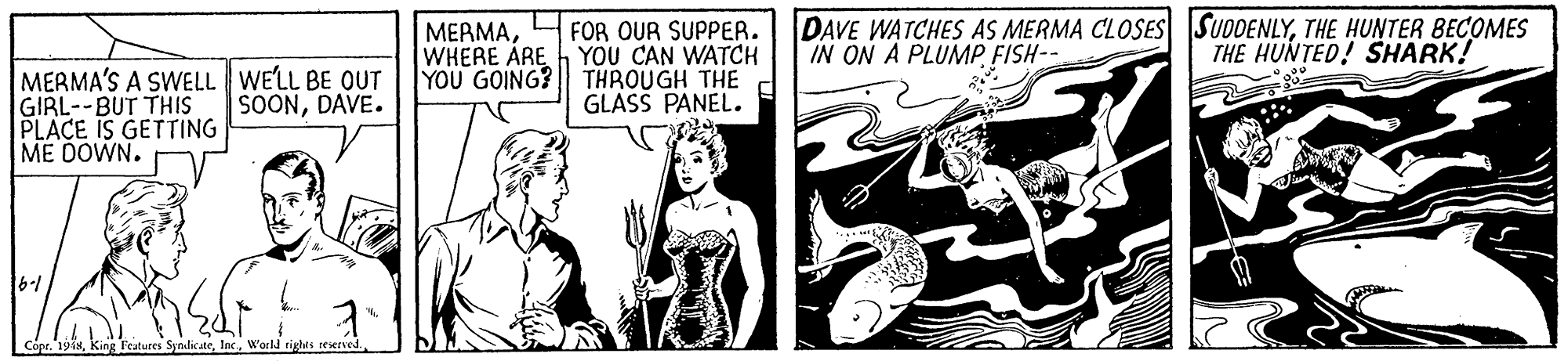 Drawing OCR: FOR OUR SUPPER. YOU CAN WATCH YOU GOING? THROUGH THE GLASS PANEL. DAVE WATCHES AS MERMA CLOSES SUDDENLYTHE HUNTER BECOMES IN ON A PLUMPFISH- ?EAMAWHERE ARE THE HUNTED! SHARK! MERMA'S A SWELL WE'LL BE OUT GIRL--BUT THIS PLACE IS GETTING ME DOWN. SOONDAVE. 16-/ Cópr.'191sWorld rights FOR OUR SUPPER. YOU CAN WATCH YOU GOING? THROUGH THE GLASS PANEL. DAVE WATCHES AS MERMA CLOSES SUDDENLYTHE HUNTER BECOMES IN ON A PLUMPFISH- ?EAMAWHERE ARE THE HUNTED! SHARK! MERMA'S A SWELL WE'LL BE OUT GIRL--BUT THIS PLACE IS GETTING ME DOWN. SOONDAVE. 16-/ Cópr.'191sking l'eatures SyndicateWorld rights
