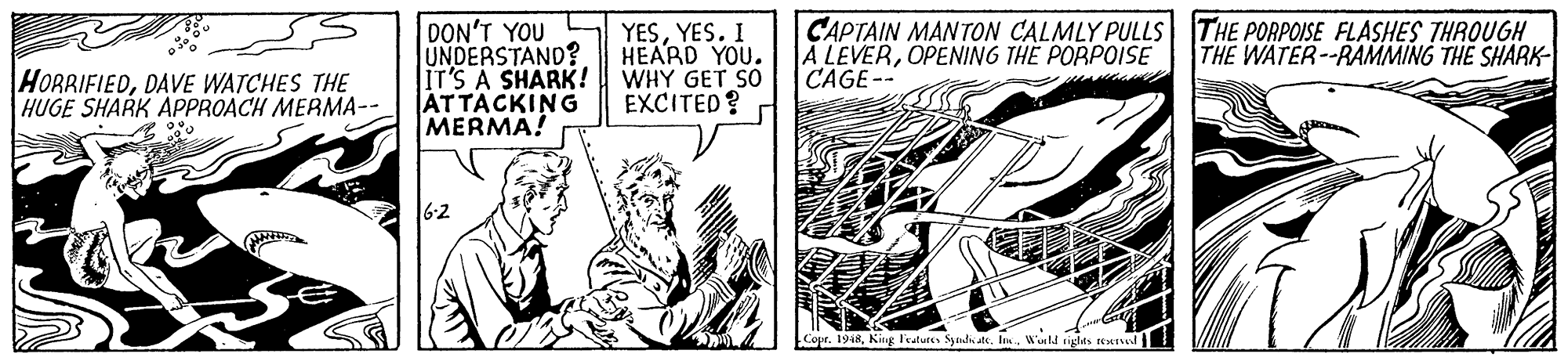 Style OCR: DON'T YOU UNDERSTAND? IT'S A SHARK! ATTACKING MERMA! YESYES. I HEARD YOU. WHY GET SO EXCITED? CAPTAIN MANTON CALMLY PULLS THE PORPOISE FLASHES THROUGH A LEVEROPENING THE PORPOISE CAGE-- THE WATER--RAMMING THE SHARK HORRIFIEDDAVE WATCHES THE HUGE SHARK APPROACH MERMA-- 6-2 Cour. 1948World tights sestud DON'T YOU UNDERSTAND? IT'S A SHARK! ATTACKING MERMA! YESYES. I HEARD YOU. WHY GET SO EXCITED? CAPTAIN MANTON CALMLY PULLS THE PORPOISE FLASHES THROUGH A LEVEROPENING THE PORPOISE CAGE-- THE WATER--RAMMING THE SHARK HORRIFIEDDAVE WATCHES THE HUGE SHARK APPROACH MERMA-- 6-2 Cour. 1948King Fecatutes Syudi de. IneWorld tights sestud