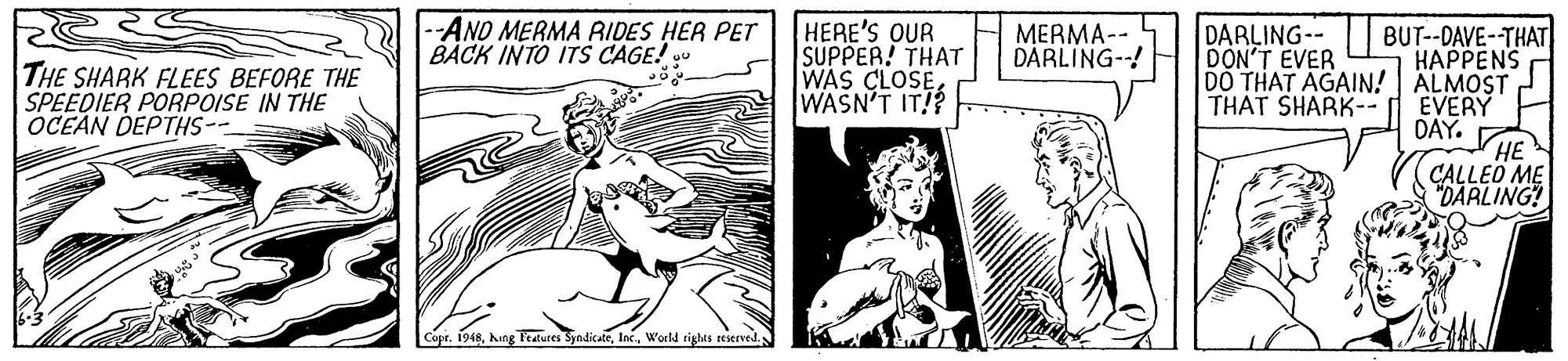 Fictional character OCR: -AND MERMA AIDES HER PET BACK INTO ITS CAGE! HERE'S QUR SUPPER! THAT WAS CLOSE WASN'T IT! DARLING-- DON'T EVER BUT--DAVE-THAT HAPPENS DO THAT AGAIN! ALMOST EVERY DAY. MERMA-- DÀRLING--! THE SHARK FLEES BEFORE THE SPEEDIER PORPOISE IN THE OCEAN DEPTHS-- THAT SHARK-- CALLEO ME "DARLING! Copr. 1948-AND MERMA AIDES HER PET BACK INTO ITS CAGE! HERE'S QUR SUPPER! THAT WAS CLOSE WASN'T IT! DARLING-- DON'T EVER BUT--DAVE-THAT HAPPENS DO THAT AGAIN! ALMOST EVERY DAY. MERMA-- DÀRLING--! THE SHARK FLEES BEFORE THE SPEEDIER PORPOISE IN THE OCEAN DEPTHS-- THAT SHARK-- CALLEO ME "DARLING! Copr. 1948hang ratutes SyndicateWorld rights seerved