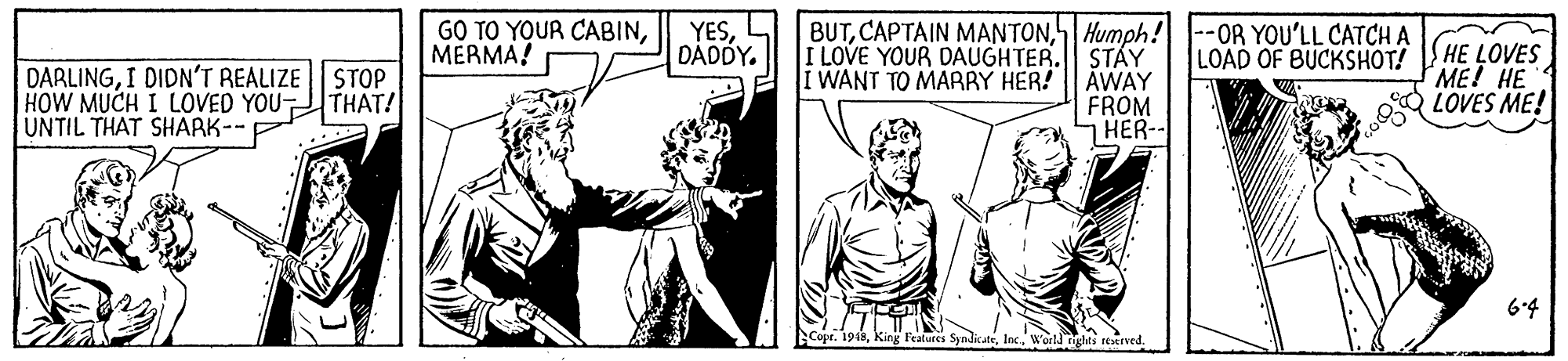 Line OCR: GO TO YOUR CABINMERMA! YESDADDY. BUTHumph! |--OR YOU'LL CATCH A LOAD OF BUCKSHOT! DARLINGI DIDN'T REALIZE | STOP HOW MUCH I LOVED YOU THAT! UNTIL THAT SHAARK-- I LOVE YOUR DAUGHTER. ST?Y I WANT TO MARRY HER! AWAY FROM HER- HE LOVES ME! HE LOVES ME! 6.4 Peatures SyndkateWorld Tighti reerved. GO TO YOUR CABINMERMA! YESDADDY. BUTCAPTAIN MANTONHumph! |--OR YOU'LL CATCH A LOAD OF BUCKSHOT! DARLINGI DIDN'T REALIZE | STOP HOW MUCH I LOVED YOU THAT! UNTIL THAT SHAARK-- I LOVE YOUR DAUGHTER. ST?Y I WANT TO MARRY HER! AWAY FROM HER- HE LOVES ME! HE LOVES ME! 6.4 Peatures SyndkateWorld Tighti reerved.