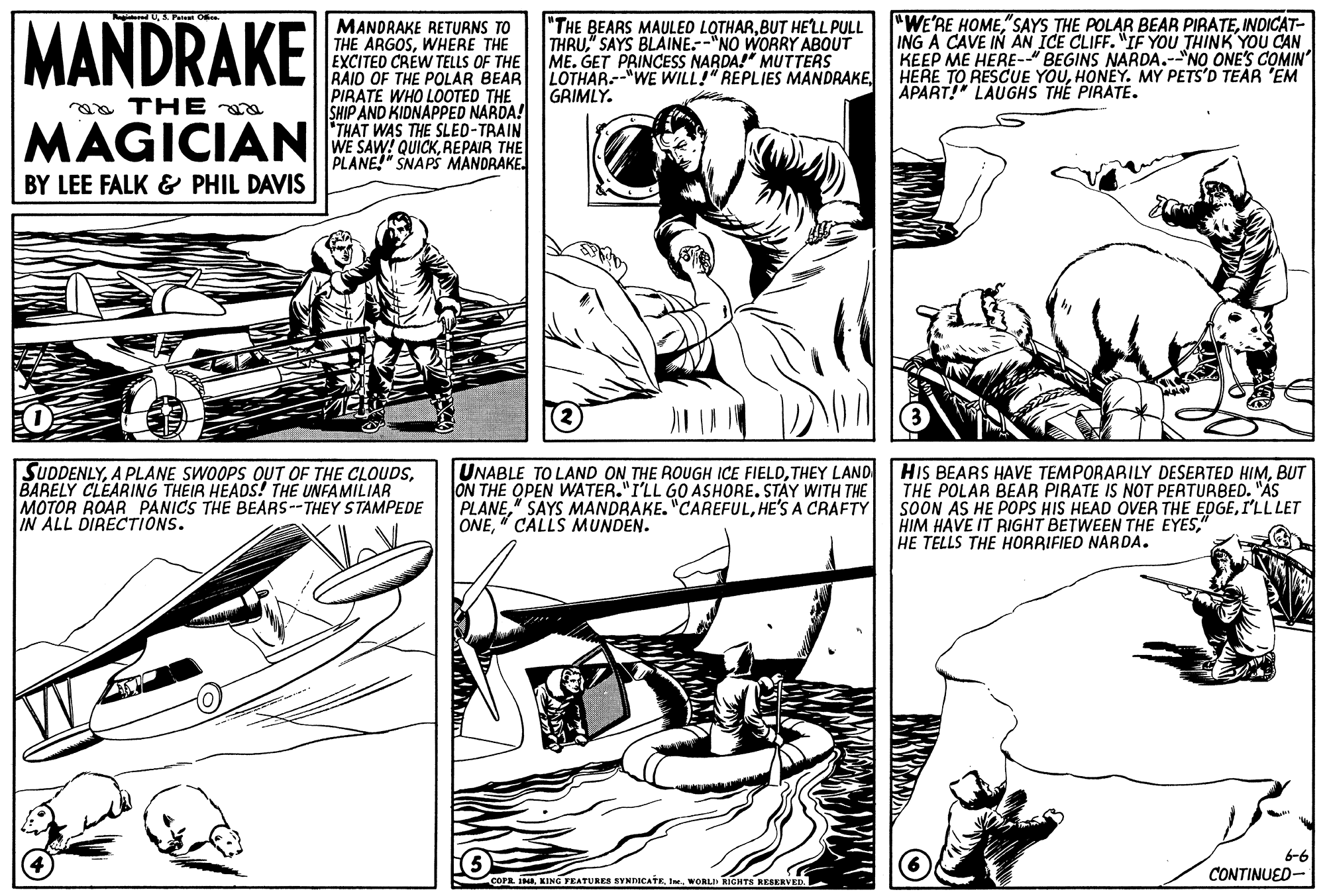 Parallel OCR: MANDRAKE "WE'RE HOMEINDICAT- ING A CAVE IN AN ICE CLIFF. "IF YOU THINK YOU CAN KEEP ME HERE-" BEGINS NARDA.--"NO ONE'S COMIN HERE TO RESCUE YOUHONEY. MY PETS'D TEAR 'EM APART! LAUGHS THE PIRATE. "THE BEARS MAULED LOTHARBUT HELL PULL MANDRAKE RETURNS TO THE ARGOSWHERE THE EXCITED CRÈW TELLS OF THE RAID OF THE POLAR BEAR PIRATE WHO LOOTED THE SHIP AND KIDNAPPED NARDA! THAT WAS THE SLED-TRAIN WE SAW! QUICKREPAIR THE PLANE SNAPS MANDRAKE. ME. GET PRINCESS NARDA!" MUTTERS LOTHAR--"WE WILL!" REPLIES MANDRAKEGRIMLY. aa THE MAGICIAN BY LEE FALK & PHIL DAVIS SUDDENLYBARELY CLEARING THEIR HEADS! THE UNFAMILIAR MOTOR ROAR PANICS THE BEARS--THEY STAMPEDE IN ALL DIRECTIONS. UNABLE TO LAND ON THE ROUGH ICE FIELDTHEY LAND ON THE OPEN WATER."I'LL GO ASHORE. STAY WITH THE PLANEHE'S A CRAFTY ONE" CALLS MUNDEN. HIS BEARS HAVE TEMPORARILY DESERTED HIMBUT THE POLAR BEAR PIRATE IS NOT PERTURBED. "AS SOON AS HE POPS HIS HEAD OVER THE EDGEI'LL LET HIM HAVE IT RIGHT BETWEEN THE EYES" HE TELLS THE HORRIFIED NARDA. 6-6 CONTINUED- COPR. INIne. WORLD RIGHTS RESKRVED. MANDRAKE "WE'RE HOME"SAYS THE POLAR BEAR PIRATEINDICAT- ING A CAVE IN AN ICE CLIFF. "IF YOU THINK YOU CAN KEEP ME HERE-" BEGINS NARDA.--"NO ONE'S COMIN HERE TO RESCUE YOUHONEY. MY PETS'D TEAR 'EM APART! LAUGHS THE PIRATE. "THE BEARS MAULED LOTHARBUT HELL PULL MANDRAKE RETURNS TO THE ARGOSWHERE THE EXCITED CRÈW TELLS OF THE RAID OF THE POLAR BEAR PIRATE WHO LOOTED THE SHIP AND KIDNAPPED NARDA! THAT WAS THE SLED-TRAIN WE SAW! QUICKREPAIR THE PLANE SNAPS MANDRAKE. ME. GET PRINCESS NARDA!" MUTTERS LOTHAR--"WE WILL!" REPLIES MANDRAKEGRIMLY. aa THE MAGICIAN BY LEE FALK & PHIL DAVIS SUDDENLYA PLANE SWOOPS OUT OF THE CLOUDSBARELY CLEARING THEIR HEADS! THE UNFAMILIAR MOTOR ROAR PANICS THE BEARS--THEY STAMPEDE IN ALL DIRECTIONS. UNABLE TO LAND ON THE ROUGH ICE FIELDTHEY LAND ON THE OPEN WATER."I'LL GO ASHORE. STAY WITH THE PLANE" SAYS MANDRAKE. "CAREFULHE'S A CRAFTY ONE" CALLS MUNDEN. HIS BEARS HAVE TEMPORARILY DESERTED HIMBUT THE POLAR BEAR PIRATE IS NOT PERTURBED. "AS SOON AS HE POPS HIS HEAD OVER THE EDGEI'LL LET HIM HAVE IT RIGHT BETWEEN THE EYES" HE TELLS THE HORRIFIED NARDA. 6-6 CONTINUED- COPR. INKING FEATURES SYNDICATEIne. WORLD RIGHTS RESKRVED.