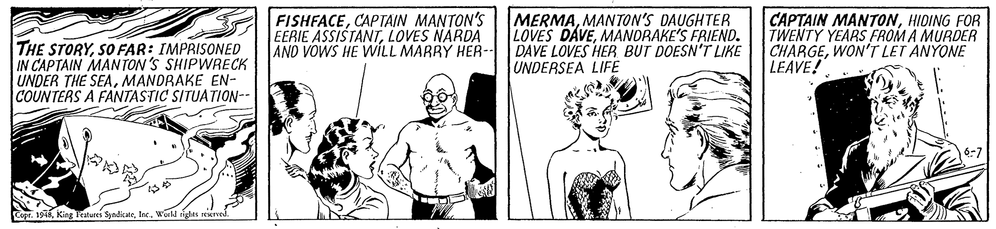 Font OCR: THE STORYSO FAR: IMPRISONED IN CAPTAIN MANTON 'S SHIPWRECK UNDER THE SEAMANDRAKE EN- COUNTERS A FANTASTIC SITUATION-- FISHFACECAPTAIN MANTON'S EERIE ASSISTANTLOVES NARDA AND VOWS HE WILL MARRY HER-- MERMAMANTON'S DAUGHTER LOVES DAVEMANDRAKE'S FRIEND. DAVE LOVES HER BUT DOESN'T LIKE UNDERSEA LIFE CAPTAIN MANTONHIDING FOR TWENTY YEARS FROM A MURDER CHARGEWON'T LET ANYONE | LEAVE! Copr. 1918World tights seserved. THE STORYSO FAR: IMPRISONED IN CAPTAIN MANTON 'S SHIPWRECK UNDER THE SEAMANDRAKE EN- COUNTERS A FANTASTIC SITUATION-- FISHFACECAPTAIN MANTON'S EERIE ASSISTANTLOVES NARDA AND VOWS HE WILL MARRY HER-- MERMAMANTON'S DAUGHTER LOVES DAVEMANDRAKE'S FRIEND. DAVE LOVES HER BUT DOESN'T LIKE UNDERSEA LIFE CAPTAIN MANTONHIDING FOR TWENTY YEARS FROM A MURDER CHARGEWON'T LET ANYONE | LEAVE! Copr. 1918King Features SyndicateWorld tights seserved.