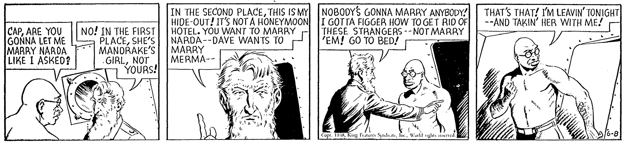 Comic book OCR: THAT'S THAT! I'M LEAVIN' TONIGHT --AND TAKIN' HER WITH ME! CAPARE YOU GONNA LET ME MARRY NARDA LIKE I ASKED? NO! IN THE FIRST PLACESHE'S MANDRAKE'S GIRLNOT YOURS! IN THE SECOND PLACETHIS IS MY NOBODYS GONNA MARRY ANYBODY! HIDE-OUT! IT'S NOT A HONEYMOON I GOTTA FIGGER HOW TO GET RID OF HOTEL. YOU WANT TO MARRY NARDA--DAVE WANTS TO MARRY MERMA-- THESE STRANGERS--NOT MARBY 'EM! GO TO BED! Copr. 1918In. Wurld nglts atened. THAT'S THAT! I'M LEAVIN' TONIGHT --AND TAKIN' HER WITH ME! CAPARE YOU GONNA LET ME MARRY NARDA LIKE I ASKED? NO! IN THE FIRST PLACESHE'S MANDRAKE'S GIRLNOT YOURS! IN THE SECOND PLACETHIS IS MY NOBODYS GONNA MARRY ANYBODY! HIDE-OUT! IT'S NOT A HONEYMOON I GOTTA FIGGER HOW TO GET RID OF HOTEL. YOU WANT TO MARRY NARDA--DAVE WANTS TO MARRY MERMA-- THESE STRANGERS--NOT MARBY 'EM! GO TO BED! Copr. 1918King Fatures Sytulu deIn. Wurld nglts atened.