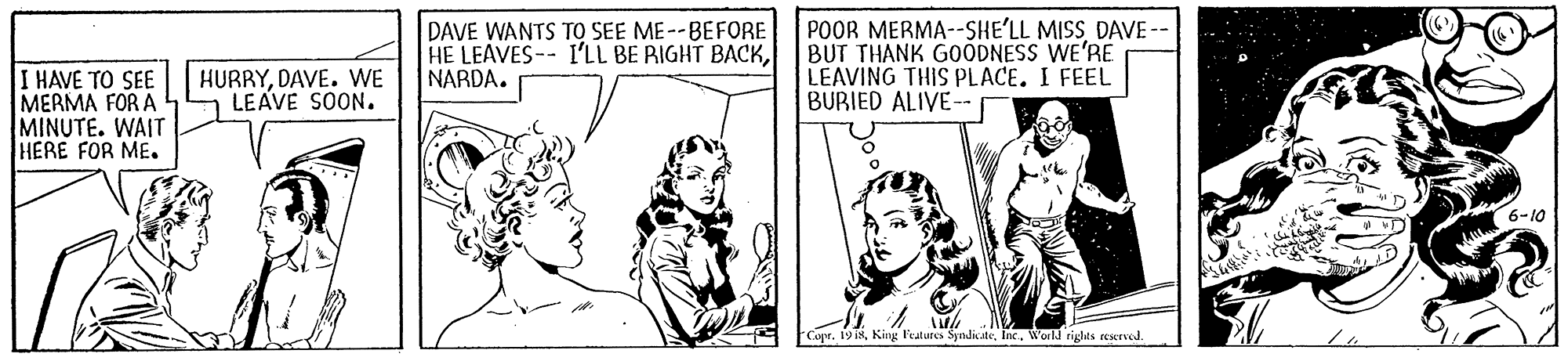 Art OCR: DAVE WANTS TO SEE ME--BEFORE HE LEAVES-- I'LL BE RIGHT BACKNARDA. POOR MERMA--SHE'LL MISSDAVE - BUT THANK GOODNESS WE'RE LEAVING THIS PLACE. I FEEL BURIED ALIVE-- HURRYDAVE. WE LEAVE SOON. I HAVE TO SEE MERMA FOR A MINUTE. WAIT HERE FOR ME. 6-10 Copr. 19 i8World rights reserved. DAVE WANTS TO SEE ME--BEFORE HE LEAVES-- I'LL BE RIGHT BACKNARDA. POOR MERMA--SHE'LL MISSDAVE - BUT THANK GOODNESS WE'RE LEAVING THIS PLACE. I FEEL BURIED ALIVE-- HURRYDAVE. WE LEAVE SOON. I HAVE TO SEE MERMA FOR A MINUTE. WAIT HERE FOR ME. 6-10 Copr. 19 i8King Featutes SynditeWorld rights reserved.