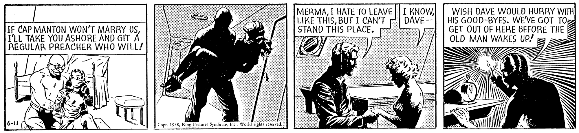 Fiction OCR: MERMABUTI CAN'T STAND THIS PLACE. WISH DAVE WOULD HURRY WITH HIS GOOD-BYES. WE'VE GOT TO GET OUT OF HERE BEFORE THE OLD MAN WAKES UP! DAVE -- IF CAP MANTON WON'T MARRY USI'LL TAKE YOU ASHORE AND GIT A REGULAR PREACHER WHO WILL! 6-11 Copr. 1918World rights reserved. MERMAI HATE TO LEAVE I KNOWLIKE THISBUTI CAN'T STAND THIS PLACE. WISH DAVE WOULD HURRY WITH HIS GOOD-BYES. WE'VE GOT TO GET OUT OF HERE BEFORE THE OLD MAN WAKES UP! DAVE -- IF CAP MANTON WON'T MARRY USI'LL TAKE YOU ASHORE AND GIT A REGULAR PREACHER WHO WILL! 6-11 Copr. 1918King l'atures SyndisateWorld rights reserved.