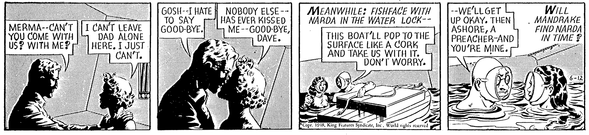 Illustration OCR: --WE'LLGET UP OKAY. THEN ASHOREA PREACHER-AND YOU'RE MINE. WILL MANDRAKE FIND NARDA ? ??? MERMA--CAN'T||I CAN'T LEAVE DAD ALONE HERÉ. I JUST CAN'T. GOSH--I HATE TO SAY GOOD-BYE. NOBODY ELSE-- HAS EVER KISSED ME --GOOD-BYEDAVE. MEANWHILE: FISHFACE WITH NARDA IN THE WATER LOCK-- YOU COME WITH US? WITH ME? THIS BOAT'LL POP TO THE SURFACE LIKE A CORK AND TAKE US WITH IT. DON'T WORRY. 6-12 Copr. 1948World righis sesesved --WE'LLGET UP OKAY. THEN ASHOREA PREACHER-AND YOU'RE MINE. WILL MANDRAKE FIND NARDA ? ??? MERMA--CAN'T||I CAN'T LEAVE DAD ALONE HERÉ. I JUST CAN'T. GOSH--I HATE TO SAY GOOD-BYE. NOBODY ELSE-- HAS EVER KISSED ME --GOOD-BYEDAVE. MEANWHILE: FISHFACE WITH NARDA IN THE WATER LOCK-- YOU COME WITH US? WITH ME? THIS BOAT'LL POP TO THE SURFACE LIKE A CORK AND TAKE US WITH IT. DON'T WORRY. 6-12 Copr. 1948King katures SyndicateWorld righis sesesved