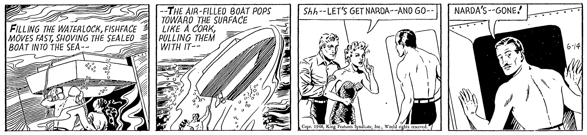 Art OCR: NARDA'S--GONE! --THE AIR-FILLED BOAT POPS TOWARD THE SURFACE LIKE A CORKPULLING THEM WITH IT-- Shh--LET'S GET NARDA--AND GO- FILLING THE WATERLOCKFISHFACE MOVES FASTSHOVING THE SEALEO BOAT INTO THE SEA-- 614 Copr. 1948W'ecld cights rexrved. 7 NARDA'S--GONE! --THE AIR-FILLED BOAT POPS TOWARD THE SURFACE LIKE A CORKPULLING THEM WITH IT-- Shh--LET'S GET NARDA--AND GO- FILLING THE WATERLOCKFISHFACE MOVES FASTSHOVING THE SEALEO BOAT INTO THE SEA-- 614 Copr. 1948King leatures SyndicateW'ecld cights rexrved. 7