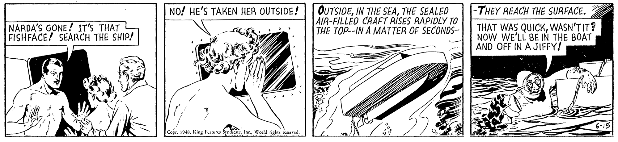 Elbow OCR: OUTSIDETHE SEALED AIR-FILLED CRAFT RISES RAPIDLY TO THE TOP--IN A MATTER OF SECONDS- NO! HE'S TAKEN HER OUTSIDE! -THEY REACH THE SURFACE. NARDA'S GONE! IT'S THAT FISHFACE! SEARCH THE SHIP! THAT WAS QUICKWASN'T IT? NOW WE'LL BE IN THE BOAT AND OFF IN A JIFFY! Copr. 1948W'orld rights rered. OUTSIDEIN THE SEATHE SEALED AIR-FILLED CRAFT RISES RAPIDLY TO THE TOP--IN A MATTER OF SECONDS- NO! HE'S TAKEN HER OUTSIDE! -THEY REACH THE SURFACE. NARDA'S GONE! IT'S THAT FISHFACE! SEARCH THE SHIP! THAT WAS QUICKWASN'T IT? NOW WE'LL BE IN THE BOAT AND OFF IN A JIFFY! Copr. 1948King Faturcs SyndicatW'orld rights rered.