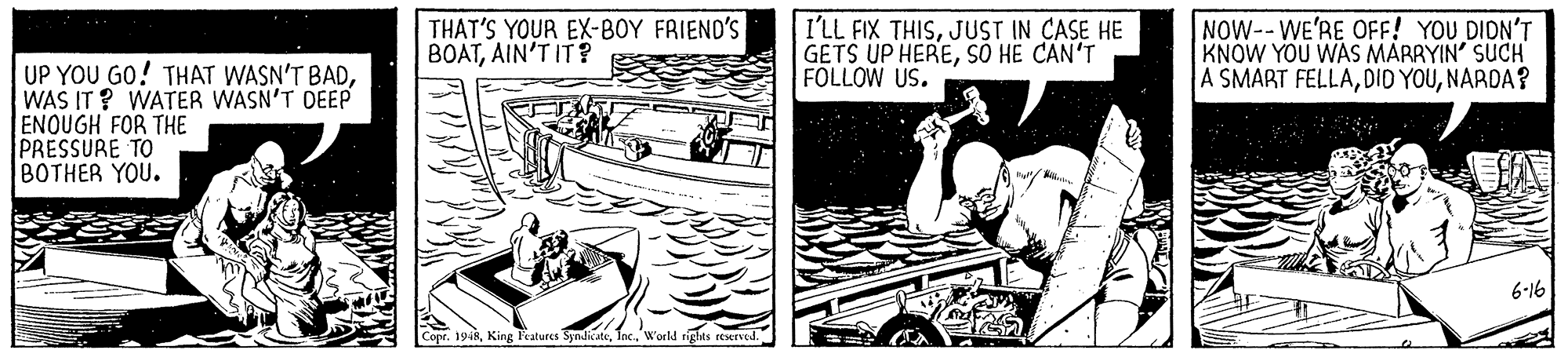 Naval architecture OCR: THAT'S YOUR EX-BOY FRIEND'S BOATAIN'T IT? I'LL FIX THISJUST IN CASE HE GETS UP HERESO HE CAN'T FOLLOW US. NOW--WE'RE OFF! YOU DIDN'T KNOW YOU WAS MARRYIN' SUCH A SMART FELLANARDA? UP YOU GO! THAT WASN'T BADWAS IT? WATER WASN'T DEEP ENOUGH FOR THE PRESSURE TO BOTHER YOU. 6-16 Cope. 1948World rights reerved. THAT'S YOUR EX-BOY FRIEND'S BOATAIN'T IT? I'LL FIX THISJUST IN CASE HE GETS UP HERESO HE CAN'T FOLLOW US. NOW--WE'RE OFF! YOU DIDN'T KNOW YOU WAS MARRYIN' SUCH A SMART FELLADID YOUNARDA? UP YOU GO! THAT WASN'T BADWAS IT? WATER WASN'T DEEP ENOUGH FOR THE PRESSURE TO BOTHER YOU. 6-16 Cope. 1948King Teatures SyndicateWorld rights reerved.
