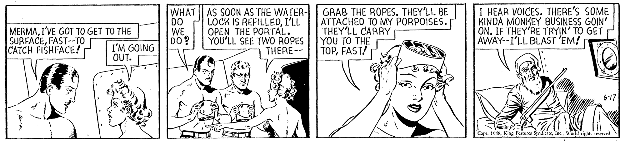 Finger OCR: MERMAI'VE GOT TO GET TO THE SURFACEFAST--TO CATCH FISHFACE! WHAT DO WE DO? AS SOON AS THE WATER- LOCK IS REFILLEDI'LL OPEN THE PORTAL. YOU'LL SEE TWO ROPES THERE-- GRAB THE ROPES. THEY'LL BE ATTACHED TO MY PORPOISES. T THEY'LL CARRY Y?? TOTHE TOPFAST! I HEAR VOICES. THERE'S SOME KINDA MONKEY BUSINESS GOIN' ON. IF THEY'RE TRYIN' TO GET AWAY--I'LL BLAST 'EM! I'M GOING OUT. 6-17 Copr. 1948W'orld rights reserved. MERMAI'VE GOT TO GET TO THE SURFACEFAST--TO CATCH FISHFACE! WHAT DO WE DO? AS SOON AS THE WATER- LOCK IS REFILLEDI'LL OPEN THE PORTAL. YOU'LL SEE TWO ROPES THERE-- GRAB THE ROPES. THEY'LL BE ATTACHED TO MY PORPOISES. T THEY'LL CARRY Y?? TOTHE TOPFAST! I HEAR VOICES. THERE'S SOME KINDA MONKEY BUSINESS GOIN' ON. IF THEY'RE TRYIN' TO GET AWAY--I'LL BLAST 'EM! I'M GOING OUT. 6-17 Copr. 1948King Features SyndicateW'orld rights reserved.