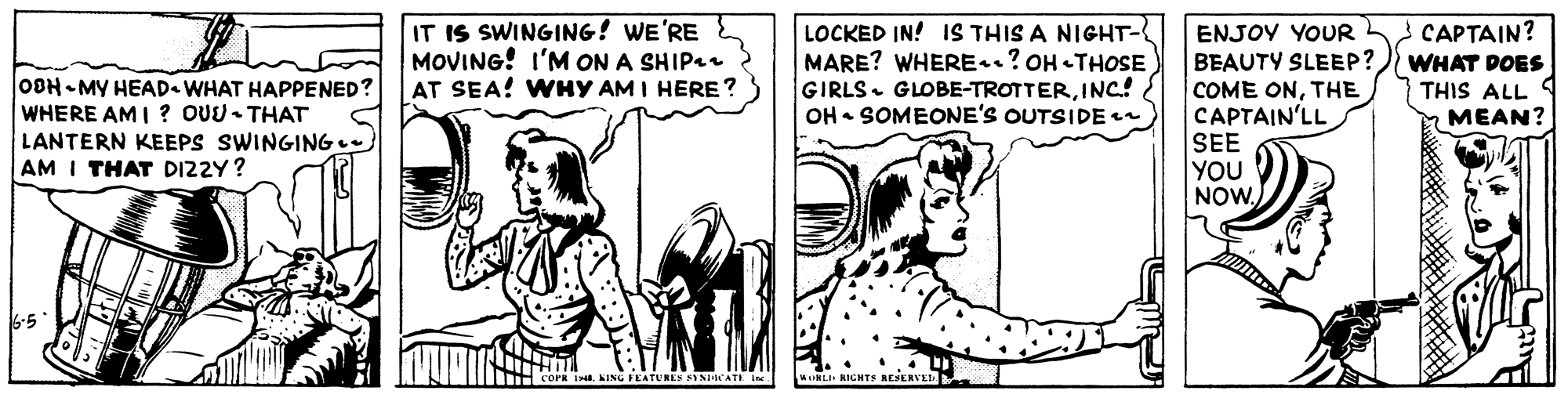 Art OCR: IT IS SWINGING! WE'RE MOVING! I'M ON A SHIP AT SEA! WHY AM I HERE ? LOCKED IN! 1S THIS A NIGHT- MARE? WHERE? OH THOSE GIRLS. GLOBE-TROTTERINC.! OH • SOMEONE'S OUTSIDE n CAPTAIN? ENJOY YOUR BEAUTY SLEEP? COME ONTHE CAPTAIN'LL SEE YOU NOW WHAT DOES THIS ALL MEAN? OBH- MY HEAD WHAT HAPPENED? WHERE AMI ? OUU- THAT LANTERN KEEPS SWINGING AM I THAT DIZZY? COPR KING FEATURES FINDATI Ine. INLI RIGNTE REERVE IT IS SWINGING! WE'RE MOVING! I'M ON A SHIP AT SEA! WHY AM I HERE ? LOCKED IN! 1S THIS A NIGHT- MARE? WHERE? OH THOSE GIRLS. GLOBE-TROTTERINC.! OH • SOMEONE'S OUTSIDE n CAPTAIN? ENJOY YOUR BEAUTY SLEEP? COME ONTHE CAPTAIN'LL SEE YOU NOW WHAT DOES THIS ALL MEAN? OBH- MY HEAD WHAT HAPPENED? WHERE AMI ? OUU- THAT LANTERN KEEPS SWINGING AM I THAT DIZZY? COPR KING FEATURES FINDATI Ine. INLI RIGNTE REERVE