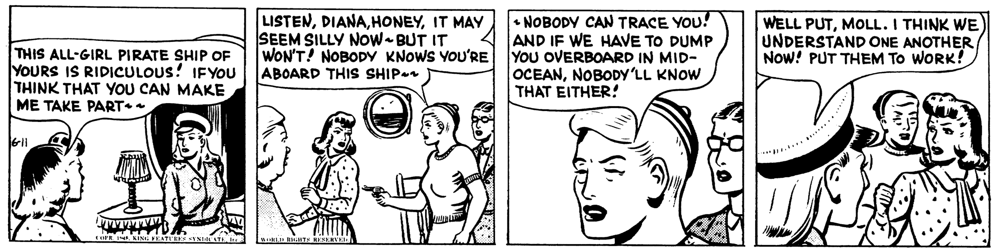 Font OCR: THIS ALL-GIRL PIRATE SHIP OF YOURS IS RIDICULOUS! IFYOU THINK THAT YOU CAN MAKE ME TAKE PART LISTENIT MAY SEEM SILLY NOW BUT IT WON'T! NOBODY KNOWS YOU'RE ABOARD THIS SHIP • NOBODY CAN TRACE YOU! AND IF WE HAVE TO DUMP YOU OVERBOARD IN MID- OCEANNOBODY'LL KNOW THAT EITHER! WELL PUTMOLL. I THINK WE UNDERSTAND ONE ANOTHER Now! PUT THEM TO WORK! 6li THIS ALL-GIRL PIRATE SHIP OF YOURS IS RIDICULOUS! IFYOU THINK THAT YOU CAN MAKE ME TAKE PART LISTENIT MAY SEEM SILLY NOW BUT IT WON'T! NOBODY KNOWS YOU'RE ABOARD THIS SHIP • NOBODY CAN TRACE YOU! AND IF WE HAVE TO DUMP YOU OVERBOARD IN MID- OCEANNOBODY'LL KNOW THAT EITHER! WELL PUTMOLL. I THINK WE UNDERSTAND ONE ANOTHER Now! PUT THEM TO WORK! 6li
