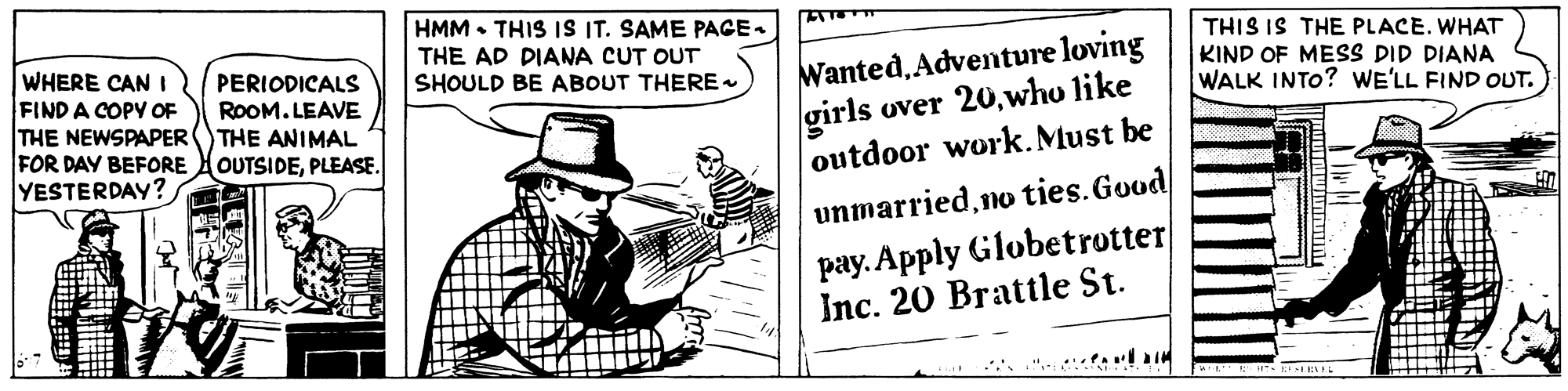 Conversation OCR: HMM • THIS IS IT. SAME PACE. THE AD DIANA CUT OUT SHOULD BE ABOUT THERE THIS IS THE PLACE. WHAT WHERE CAN I FIND A COPY OF THE NEWSPAPER FOR DAY BEFORE YESTERDAY? WantedAdventure loving girls over 20who like outdoor work. Must be KIND OF MESS DID DIANA WALK INTO? WE'LL FIND OUT. PERIODICALS ROOM. LEAVE THE ANIMAL OUTSIDEPLEASE. unmarriedno ties.Good pay. Apply Globetrotter Inc. 20 Brattle St. ".- la HMM • THIS IS IT. SAME PACE. THE AD DIANA CUT OUT SHOULD BE ABOUT THERE THIS IS THE PLACE. WHAT WHERE CAN I FIND A COPY OF THE NEWSPAPER FOR DAY BEFORE YESTERDAY? WantedAdventure loving girls over 20who like outdoor work. Must be KIND OF MESS DID DIANA WALK INTO? WE'LL FIND OUT. PERIODICALS ROOM. LEAVE THE ANIMAL OUTSIDEPLEASE. unmarriedno ties.Good pay. Apply Globetrotter Inc. 20 Brattle St. ".- la