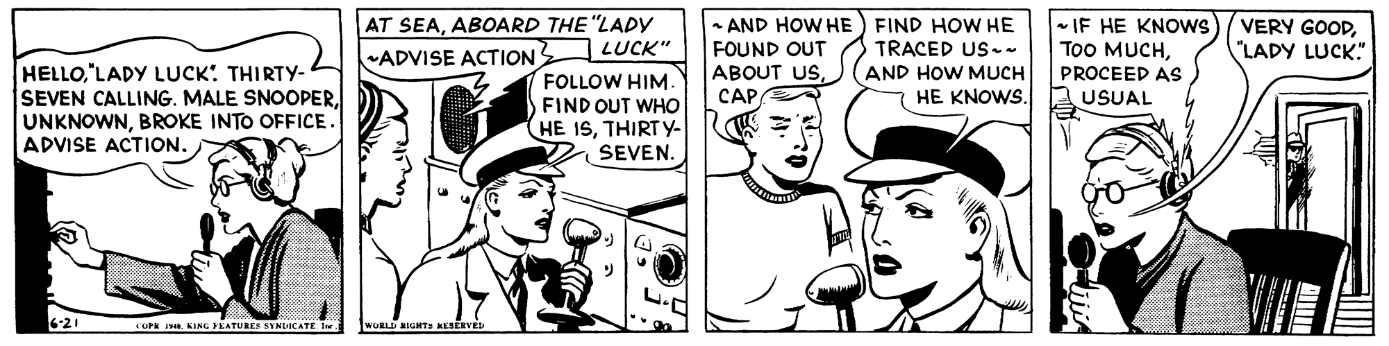 Mammal OCR: AT SEAABOARD THE "LADY |LUCK" FOLLOW HIM. FIND OUT WHO HE ISTHIRT Y- SEVEN. AND HOW HE) FIND HOW HE FOUND OUT ABOUT USCAP - IF HE KNOWS ToO MUCHPROCEED AS USUAL VERY GOOD"LADY LUCK." TRACED US- AND HOW MUCH HE KNOWS. ADVISE ACTION HELLO"LADY LUCK: THIRTY- SEVEN CALLING. MALE SNOOPERBROKE INTO OFFICE. ADVISE ACTION. 21 OPK IKING YEATUREE SYNDICATE. 1w WORLD BIGHTS KESERVE AT SEAABOARD THE "LADY |LUCK" FOLLOW HIM. FIND OUT WHO HE ISTHIRT Y- SEVEN. AND HOW HE) FIND HOW HE FOUND OUT ABOUT USCAP - IF HE KNOWS ToO MUCHPROCEED AS USUAL VERY GOOD"LADY LUCK." TRACED US- AND HOW MUCH HE KNOWS. ADVISE ACTION HELLO"LADY LUCK: THIRTY- SEVEN CALLING. MALE SNOOPERBROKE INTO OFFICE. ADVISE ACTION. 21 OPK IKING YEATUREE SYNDICATE. 1w WORLD BIGHTS KESERVE