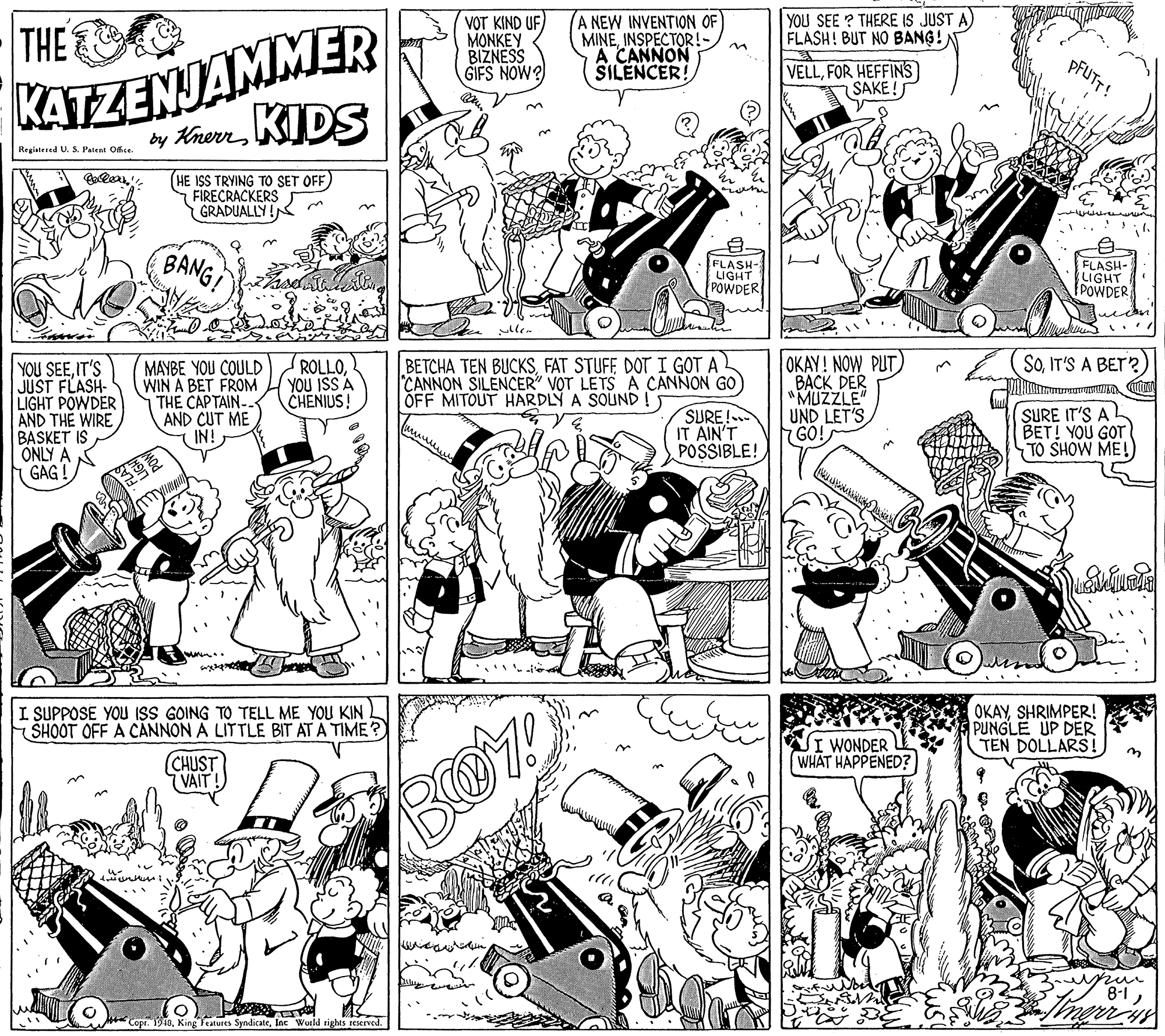 Parallel OCR: YOU SEE ? THERE IS JUST A) FLASH! BUT NO BANG!) KATZENJAMMER by KherKIDS THE VOT KIND UF ??NKEY BIZNESS GIFS NOW? A NEW INVENTION OF MINEINSPECTOR!- A CANNON SILENCER! VELLFOR HEFFINS) SAKE! Registered U. S. Patent Office (HE ISS TRYING TO SET OFF) FIRECRACKERS GRADUALLY ! BANG FLASH- LIGHT POWDER FLASH- LIGHT POWDER OKAY! NOW PUT BACK DER "MUZZLE" UND LET'S GO! SOIT'S A BET? ROLLOYOU ISS A CHENIUS! BETCHA TEN BUCKSFAT STUFF DOT I GOT A CANNON SILENCER" VOT LETS A CANNON GO OFF MITOUT HARDLY A SOUND !) YOU SEEIT'S JUST FLASH- LIGHT POWDER AND THE WIRE BASKET IS ONLY A ( GAG ! MAYBE YOU COULD WIN A BET FROM THE CAPTAIN AND CUT ME IN! SURE! IT AIN'T POSSIBLE! SURE IT'S A BET! YOU GOT TO SHOW ME! I SUPPOSE YOU ISS GOING TO TELL ME YOU KIN. SHOOT OFF A CÁNNON A LITTLE BIT AT A TIME? OKAYSHRIMPER! PUNGLE UP DER TEN DOLLARS! JI WONDER WHAT HAPPENED? CHUST (VAIT! mur 8-1Inc World rights teserved. YOU SEE ? THERE IS JUST A) FLASH! BUT NO BANG!) KATZENJAMMER by KherKIDS THE VOT KIND UF ??NKEY BIZNESS GIFS NOW? A NEW INVENTION OF MINEINSPECTOR!- A CANNON SILENCER! VELLFOR HEFFINS) SAKE! Registered U. S. Patent Office (HE ISS TRYING TO SET OFF) FIRECRACKERS GRADUALLY ! BANG FLASH- LIGHT POWDER FLASH- LIGHT POWDER OKAY! NOW PUT BACK DER "MUZZLE" UND LET'S GO! SOIT'S A BET? ROLLOYOU ISS A CHENIUS! BETCHA TEN BUCKSFAT STUFF DOT I GOT A CANNON SILENCER" VOT LETS A CANNON GO OFF MITOUT HARDLY A SOUND !) YOU SEEIT'S JUST FLASH- LIGHT POWDER AND THE WIRE BASKET IS ONLY A ( GAG ! MAYBE YOU COULD WIN A BET FROM THE CAPTAIN AND CUT ME IN! SURE! IT AIN'T POSSIBLE! SURE IT'S A BET! YOU GOT TO SHOW ME! I SUPPOSE YOU ISS GOING TO TELL ME YOU KIN. SHOOT OFF A CÁNNON A LITTLE BIT AT A TIME? OKAYSHRIMPER! PUNGLE UP DER TEN DOLLARS! JI WONDER WHAT HAPPENED? CHUST (VAIT! mur 8-1Copr. 1918King Teatures SyndicateInc World rights teserved.