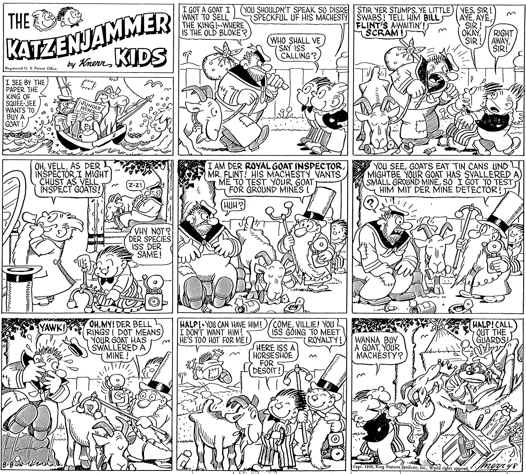 Parallel OCR: I GOT A GOAT I WANT TO SELL THE KING!--WHERE IS THE OLD BLOKER (YOU SHOULDN'T SPEAK SO DISRE STIR YER STUMPSYE LITTLE) SPECKFUL UF HIS MACHESTY SWABS! TELL HIM BILL FLINT'S AWAITIN'! KATZENJAMMER by KherrKIDST THE 3. AYE (WHO SHALL VE SAY ISS CALLING? SCRAM OKAY SIR RIGHT AWAYSIR! Regiatered U. S. Patent Ofss. I SEE BY THE PAPER THE KING OF SQUÉE JEE WANTS TO BUY A GOAT! OHAS DER INSPECTOR I MIGHT CHUST AS VELL INSPECT GOATS! I AM DER ROYAL GOAT INSPECTORMR. FLINT! HIS MACHESTY VANTS ME TO TEST YOUR GOAT FOR GROUND MINES YOU SEEGOATS EAT TIN CANS UND MIGHTBE YOUR GOAT HAS SVALLERED A SMALL GROUND MINESO I GOT TO TEST HIM MIT DER MINE DETECTOR! HUH? VHY NOT? DER SPECIES ISS DER SAME! OHMY! DER BELL RINGS! DOT MEANS) YOUR GOAT HAS SWALLERED A MINE! HALP! YOU CAN HAVE HIM!)/COMEVILLIE! YOU I DON'T WANT HIM! HE'S TOO HOT FOR ME! HALP!CALL) 7 QUT THE GUARDS ISS GOING TO MEET ROYALTY! HERE ISS A HORSESHOE FOR DESOIT! WANNA BUY A GOATYOUR MÄCHÉSTY? Copr. 1948World ned merys I GOT A GOAT I WANT TO SELL THE KING!--WHERE IS THE OLD BLOKER (YOU SHOULDN'T SPEAK SO DISRE STIR YER STUMPSYE LITTLE) SPECKFUL UF HIS MACHESTY SWABS! TELL HIM BILL FLINT'S AWAITIN'! KATZENJAMMER by KherrKIDST THE 3. AYE (WHO SHALL VE SAY ISS CALLING? SCRAM OKAY SIR RIGHT AWAYSIR! Regiatered U. S. Patent Ofss. I SEE BY THE PAPER THE KING OF SQUÉE JEE WANTS TO BUY A GOAT! OHAS DER INSPECTOR I MIGHT CHUST AS VELL INSPECT GOATS! I AM DER ROYAL GOAT INSPECTORMR. FLINT! HIS MACHESTY VANTS ME TO TEST YOUR GOAT FOR GROUND MINES YOU SEEGOATS EAT TIN CANS UND MIGHTBE YOUR GOAT HAS SVALLERED A SMALL GROUND MINESO I GOT TO TEST HIM MIT DER MINE DETECTOR! HUH? VHY NOT? DER SPECIES ISS DER SAME! OHMY! DER BELL RINGS! DOT MEANS) YOUR GOAT HAS SWALLERED A MINE! HALP! YOU CAN HAVE HIM!)/COMEVILLIE! YOU I DON'T WANT HIM! HE'S TOO HOT FOR ME! HALP!CALL) 7 QUT THE GUARDS ISS GOING TO MEET ROYALTY! HERE ISS A HORSESHOE FOR DESOIT! WANNA BUY A GOATYOUR MÄCHÉSTY? Copr. 1948King Peatures SyndicateWorld ned merys