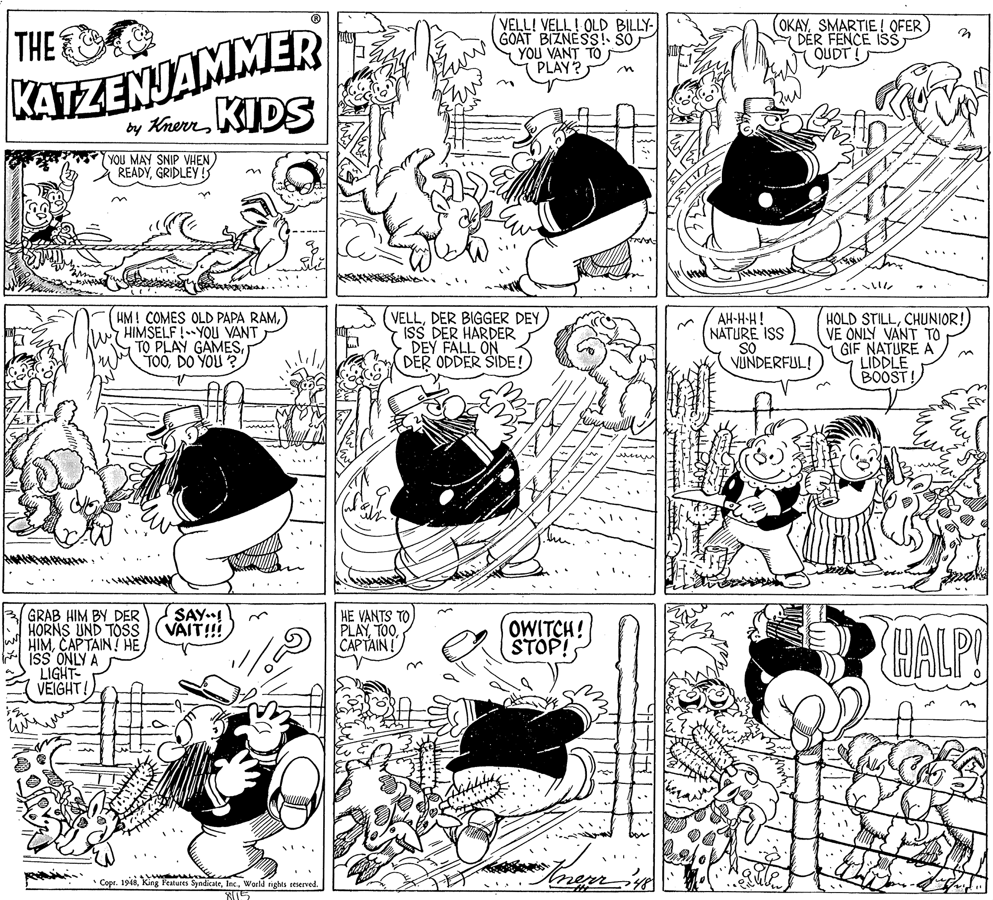 Fiction OCR: VELL! VELL! OLD BILLY- GOAT BIZNESS! SO YOU VANT TO PLAY? OKAYSMARTIE ! OFER DER FENCE ISSOUDT ! THE KATEZENJAMMER by Knerr KIDS YOU MAY SNIP VHEN READYGRIDLEY! HM! COMES OLD PAPA RAMHIMSELF!YOU VANT TO PLAY GAMESDO YOU ? VELLISS DER HARDER DEY FALL ON DER ODDER SIDE! AH-H-H! NATURE ISS SO VUNDERFUL! HOLD STILLCHUNIOR! VE ONLY VANT TO GIF NATURE A LIDDLE BOOST! menm GRAB HIM BY DER HORNS UND TOSS HIMCAPTAIN! HE ISS ONLY A LIGHT- VEIGHT! SAY.! VÄIT!! HE VANTS TO PLAYCAPTAIN! OWITCH! STOP! HALP! Copr. 1948World rights seserved. ... VELL! VELL! OLD BILLY- GOAT BIZNESS! SO YOU VANT TO PLAY? OKAYSMARTIE ! OFER DER FENCE ISSOUDT ! THE KATEZENJAMMER by Knerr KIDS YOU MAY SNIP VHEN READYGRIDLEY! HM! COMES OLD PAPA RAMHIMSELF!YOU VANT TO PLAY GAMESDO YOU ? VELLDER BIGGER DEYISS DER HARDER DEY FALL ON DER ODDER SIDE! AH-H-H! NATURE ISS SO VUNDERFUL! HOLD STILLCHUNIOR! VE ONLY VANT TO GIF NATURE A LIDDLE BOOST! menm GRAB HIM BY DER HORNS UND TOSS HIMCAPTAIN! HE ISS ONLY A LIGHT- VEIGHT! SAY.! VÄIT!! HE VANTS TO PLAYCAPTAIN! OWITCH! STOP! HALP! Copr. 1948King Features SyndicateWorld rights seserved. ...