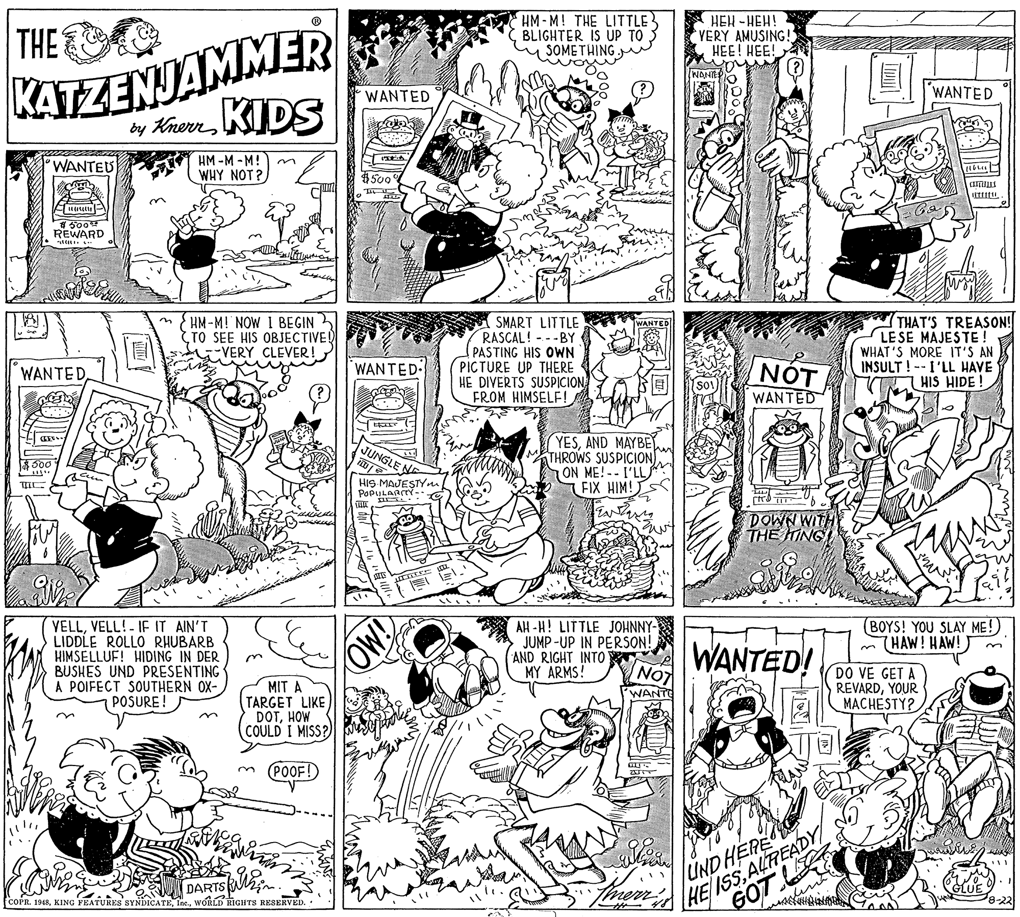 Parallel OCR: HM-M! THE LITTLE BLIGHTER IS UP TO SOMETHING HEH -HEH! VERY AMUSING! HEE! HEE! KATZENJAMMER by KienKIDS THE WAN WANTED WANTED WANTEU HM -M -M! WHY NOT? $500° REWARD m { HM -M! NOW I BEGIN TO SEE HIS OBJECTIVE! VERY CLEVER!SMART LITTLE RASCAL! - -BY (PASTING HIS OWN PICTURE UP THERE HE DIVERTS SUSPICIONFROM HIMSELF! THAT'S TREASON! LESE MAJESTE ! WHAT'S MORE IT'S AN INSULT ! -- I'LL HAVE T HIS HIDE ! WANTED WANTED NOT WANTEDWANTED YESAND MAYBEY THROWS SUSPICION ON ME!--I'LL FIX HIM!S JUNGLE HIS MAJESTYn POPULARTY - DOWN WITH THE ING VELLVELL!- IE IT AIN'T LIDDLE ROLLO RHUBARB HIMSELLUF! HIDING IN DER BUSHES UND PRESENTING A POIFECT SOUTHERN OX- POSURE! AH-H! LITTLE JOHNNY- JUMP-UP IN PERSON! AND RIGHT INTO MY ARMS! (BOYS! YOU SLAY ME! HAW! HAW! WANTED! NOT MIT A TARGET LIKE DOTHOW COULD I MISS? DO VE GET A REVARDYOUR E MACHESTY? WANTO POOF! HEISSALREADY GOT UNDHERE Ther COPR. 1948WORLD RIGHTS RESERVED. -22 OW! HM-M! THE LITTLE BLIGHTER IS UP TO SOMETHING HEH -HEH! VERY AMUSING! HEE! HEE! KATZENJAMMER by KienKIDS THE WAN WANTED WANTED WANTEU HM -M -M! WHY NOT? $500° REWARD m { HM -M! NOW I BEGIN TO SEE HIS OBJECTIVE! VERY CLEVER!SMART LITTLE RASCAL! - -BY (PASTING HIS OWN PICTURE UP THERE HE DIVERTS SUSPICIONFROM HIMSELF! THAT'S TREASON! LESE MAJESTE ! WHAT'S MORE IT'S AN INSULT ! -- I'LL HAVE T HIS HIDE ! WANTED WANTED NOT WANTEDWANTED YESAND MAYBEY THROWS SUSPICION ON ME!--I'LL FIX HIM!S JUNGLE HIS MAJESTYn POPULARTY - DOWN WITH THE ING VELLVELL!- IE IT AIN'T LIDDLE ROLLO RHUBARB HIMSELLUF! HIDING IN DER BUSHES UND PRESENTING A POIFECT SOUTHERN OX- POSURE! AH-H! LITTLE JOHNNY- JUMP-UP IN PERSON! AND RIGHT INTO MY ARMS! (BOYS! YOU SLAY ME! HAW! HAW! WANTED! NOT MIT A TARGET LIKE DOTHOW COULD I MISS? DO VE GET A REVARDYOUR E MACHESTY? WANTO POOF! HEISSALREADY GOT UNDHERE Ther COPR. 1948KING FEATURES SYNDICATEWORLD RIGHTS RESERVED. -22 OW!