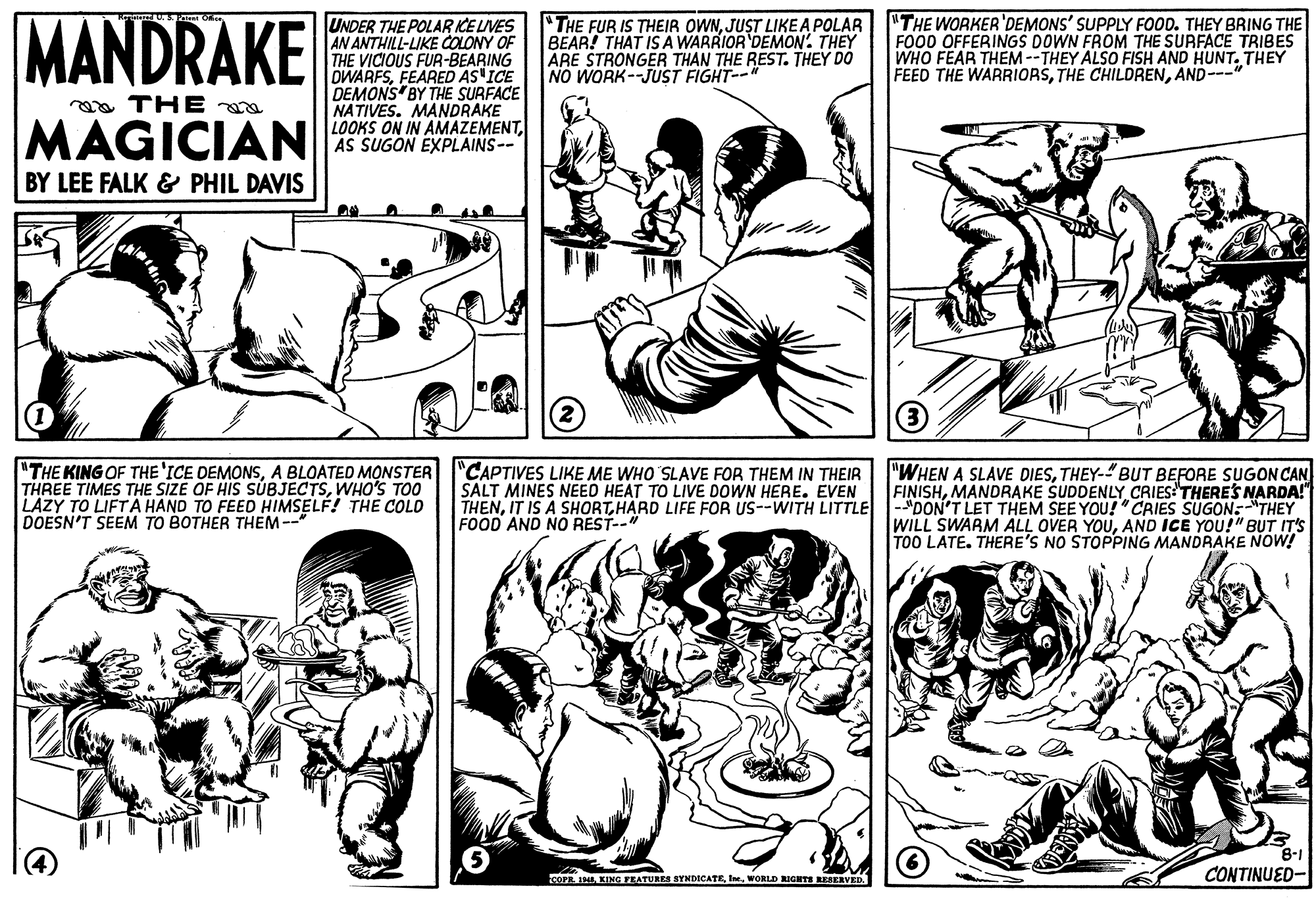 Gesture OCR: MANDRAKE UNDER THE POLAR ICE LIVES AN ANTHILL-LIKE COOLONY OF THE VICIOUS FUR-BEARING OWARFSFEARED AS ICE DEMONS BY THE SURFACE NATIVES. MANDRAKE LOOKS ON IN AMAZEMENTAS SUGON EXPLAINS-- "THE WORKER'DEMONS' SUPPLY FOOD. THEY BRING THE FOOD OFFERINGS DOWN FROM THE SURFACE TRIBES WHO FEAR THEM--THEY ALSO FISH AND HUNT. THEY FEED THE WARRIORSAND---" "THE FUR IS THEIR OWNJUST LIKEA POLAR BEAR! THAT IS A WARRIOR DEMON' THEY ARE STRONGER THAN THE REST. THEY DO NO WORK--JUST FIGHT-- ga THE MAGICIAN BY LEE FALK & PHIL DAVIS (3) "THE KING OF THE 'ICE DEMONSA BLOATED MONSTER THREE TIMES THE SIZE OF HIS SÚBJECTSWHO'S TOO LAZY TO LIFTA HAND TO FEED HIMSELF! THE COLO DOESN'T SEEM TO BOTHER THEM-- "CAPTIVES LIKE ME WHO SLAVE FOR THEM IN THEIR SALT MINES NEED HEAT TO LIVE DOWN HERE. EVEN "WHEN A SLAVE DIESTHEY-"BUT BEFORE SUGON CAN FINISHMANDRAKE SUDDENLY CRIESTHERES NARDA!" THENIT IS A SHORT HARD LIFE FOR US--WITH LITTLE -"DON'T LET THEM SEE YOU!"CRIES SUGON:"THEY WILL SWARM ALL OVER YOUAND ICE YOU!" B?T IT'S TOO LATE. THERE'S NO STOPPING MANDRAKE NOW! FOOD AND NO REST--" 8-1 COPR 1HIWORLD RIGHTS RESERVED. CONTINUED- MANDRAKE UNDER THE POLAR ICE LIVES AN ANTHILL-LIKE COOLONY OF THE VICIOUS FUR-BEARING OWARFSFEARED AS ICE DEMONS BY THE SURFACE NATIVES. MANDRAKE LOOKS ON IN AMAZEMENTAS SUGON EXPLAINS-- "THE WORKER'DEMONS' SUPPLY FOOD. THEY BRING THE FOOD OFFERINGS DOWN FROM THE SURFACE TRIBES WHO FEAR THEM--THEY ALSO FISH AND HUNT. THEY FEED THE WARRIORSTHE CHILDRENAND---" "THE FUR IS THEIR OWNJUST LIKEA POLAR BEAR! THAT IS A WARRIOR DEMON' THEY ARE STRONGER THAN THE REST. THEY DO NO WORK--JUST FIGHT-- ga THE MAGICIAN BY LEE FALK & PHIL DAVIS (3) "THE KING OF THE 'ICE DEMONSA BLOATED MONSTER THREE TIMES THE SIZE OF HIS SÚBJECTSWHO'S TOO LAZY TO LIFTA HAND TO FEED HIMSELF! THE COLO DOESN'T SEEM TO BOTHER THEM-- "CAPTIVES LIKE ME WHO SLAVE FOR THEM IN THEIR SALT MINES NEED HEAT TO LIVE DOWN HERE. EVEN "WHEN A SLAVE DIESTHEY-"BUT BEFORE SUGON CAN FINISHMANDRAKE SUDDENLY CRIESTHERES NARDA!" THENIT IS A SHORT HARD LIFE FOR US--WITH LITTLE -"DON'T LET THEM SEE YOU!"CRIES SUGON:"THEY WILL SWARM ALL OVER YOUAND ICE YOU!" B?T IT'S TOO LATE. THERE'S NO STOPPING MANDRAKE NOW! FOOD AND NO REST--" 8-1 COPR 1HIKING FEATURES SYNDICATEWORLD RIGHTS RESERVED. CONTINUED-
