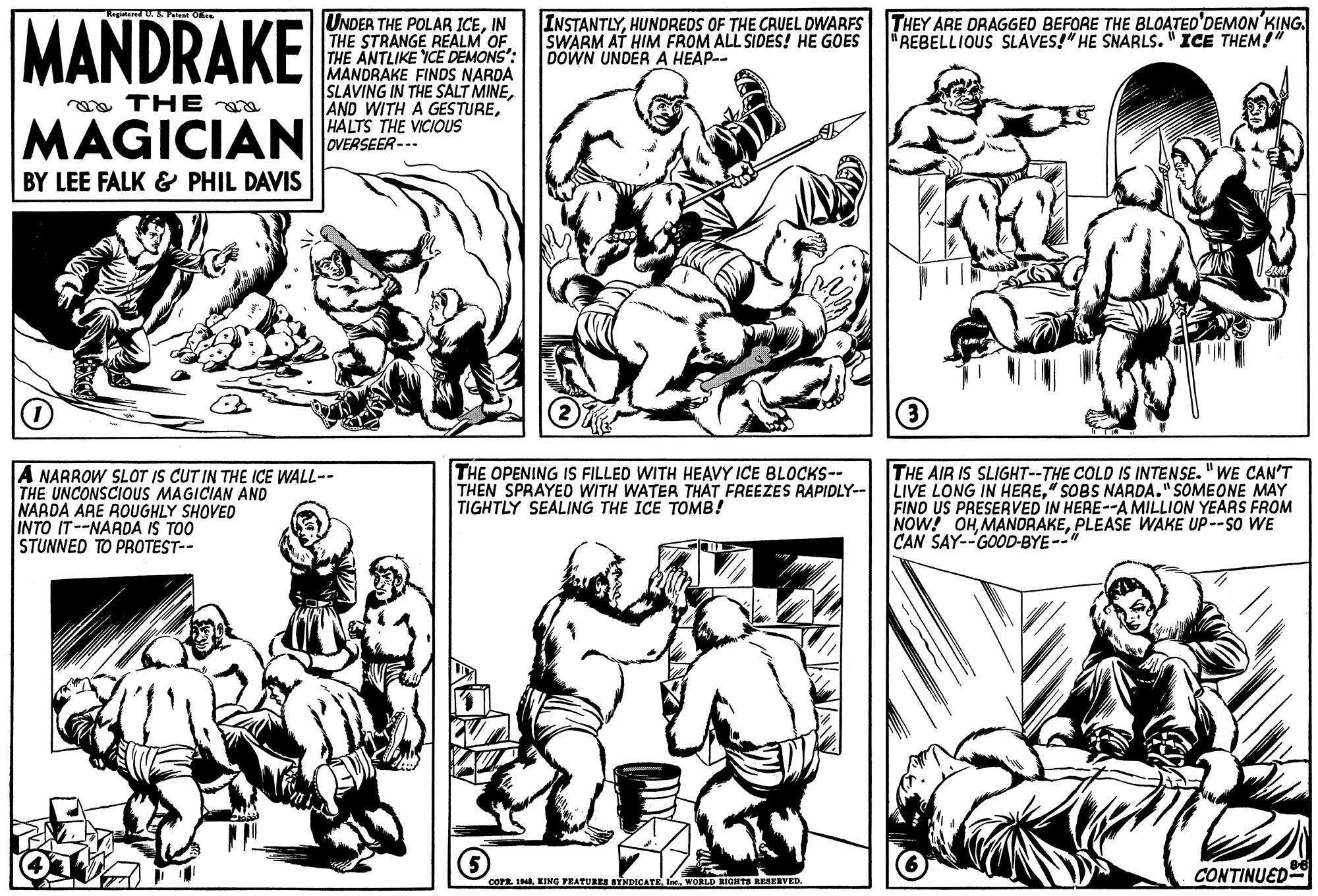 Font OCR: MANDRAKE UNDER THE POLAR ICEIN THE STRANGE REALM OF. THE ANTLIKE YCE DEMONS': MANDRAKE FINDS NARDA SLAVING IN THE SALT MINEHALTS THE VICIOUS OVERSEER--- INSTANTLYHUNDREDS OF THE CRUEL DWARFS THEY ARE DRAGGED BEFORE THE BLOATED'DEMON'KING. SWARM AT HIM FROM ALL SIDES! HE GOES DOWN UNDER A HEAP-- "REBELLIOUS SLAVES!" HE SNARLS. "ICE THEM!" a THE MAGICIAN BY LEE FALK & PHIL DAVIS A NARROW SLOT IS CUT IN THE ICE WALL-- THE UNCONSCIOUS MAGICIAN AND NAADA ARE ROUGHLY SHOVED INTO IT--NARDA IS TOO STUNNED TO PROTEST-- THE OPENING IS FILLED WITH HEAVY ICE BLOCKS-- THEN SPRAYED WITH WATER THAT FREEZES RAPIDLY-- TIGHTLY SEALING THE ICE TOMB! THE AIR IS SLIGHT--THE COLD IS INTENSE. "WE CAN'T LIVE LONG IN HERE" SOBS NARDA." SOMEONE MAY FIND US PRESERVED IN HERE--A MILLION YEARS FROM NOW! OHPLEASE WAKE UP--SO WE CAN SAY--GOOD-BYE- CONTINUED COFE IIne. WORLD IGNTS RESERVED. MANDRAKE UNDER THE POLAR ICEIN THE STRANGE REALM OF. THE ANTLIKE YCE DEMONS': MANDRAKE FINDS NARDA SLAVING IN THE SALT MINEAND WITH A GESTUREHALTS THE VICIOUS OVERSEER--- INSTANTLYHUNDREDS OF THE CRUEL DWARFS THEY ARE DRAGGED BEFORE THE BLOATED'DEMON'KING. SWARM AT HIM FROM ALL SIDES! HE GOES DOWN UNDER A HEAP-- "REBELLIOUS SLAVES!" HE SNARLS. "ICE THEM!" a THE MAGICIAN BY LEE FALK & PHIL DAVIS A NARROW SLOT IS CUT IN THE ICE WALL-- THE UNCONSCIOUS MAGICIAN AND NAADA ARE ROUGHLY SHOVED INTO IT--NARDA IS TOO STUNNED TO PROTEST-- THE OPENING IS FILLED WITH HEAVY ICE BLOCKS-- THEN SPRAYED WITH WATER THAT FREEZES RAPIDLY-- TIGHTLY SEALING THE ICE TOMB! THE AIR IS SLIGHT--THE COLD IS INTENSE. "WE CAN'T LIVE LONG IN HERE" SOBS NARDA." SOMEONE MAY FIND US PRESERVED IN HERE--A MILLION YEARS FROM NOW! OHPLEASE WAKE UP--SO WE CAN SAY--GOOD-BYE- CONTINUED COFE IKING FEATURES STNDICATEIne. WORLD IGNTS RESERVED.