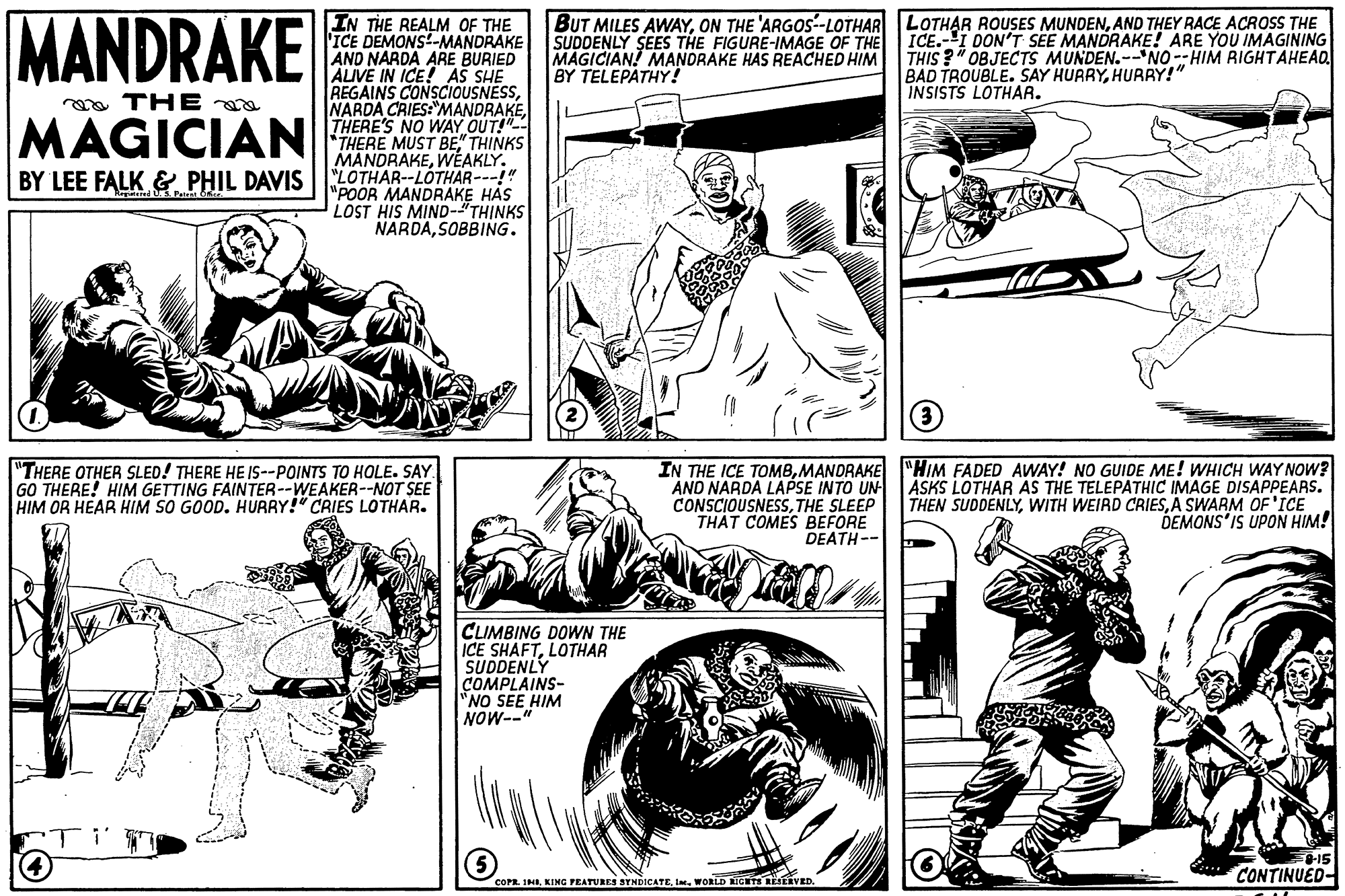 Mammal OCR: MANDRAKE IN THE REALM OF THE 'ICE DEMONS-MANDRAKE AND NARDA ARE BURIED AIVE IN ICE! AS SHE REGAINS CONSCIOUSNESSTHERE'S NO WAY OUT! *THERE MUST BE" THINKS MANDRAKEWÉAKLY. BY LEE FALK & PHIL DAVIS LOTHAR--LÓTHAR---!" BUT MILES AWAYAND THEY RACE ACROSSS THE SUDDENLY SEES THE FIGURE-IMAGE OF THE MAGICIAN! MANDRAKE HAS REACHED HIM BY TELEPÄTHY! ICE.-I DON'T SEE MANDRAKE! ARE YOU IMAGINING THIS ?" OBJECTS MUNDEN.--'NO --HIM RIGHTAHEAD BAD TROUBLE. SAY HURRYHURRY!" INSISTS LOTHAR. oa THE a MAGICIAN "POOR MANDRAKE HAS LOST HIS MIND-"TH?NKS NARDASOBBING. (3 "THERE OTHER SLED! THERE HE IS--POINTS TO HOLE. SAY. GO THERE! HIM GETTING FAINTER--WEAKER--NOT SEE HIM OR HEAR HIM SO GOOD. HURRY!" CRIES LOTHAR. IN THE ICE TOMBMANDRAKE "HIM FADED AWAY! NO GUIDE ME! WHICH WAY NOW? ASKS LOTHAR AS THE TELEPATHIC IMAGE DISAPPEARS. THEN SUDDENLYA SWARM OF'ICE DEMONS'IS UPON HIM! AND NARDA LAPSE INTO UN CONSCIOUSNESSTHE SLEEP THAT COMES BEFORE DEATH-- CLIMBING DOWN THE ICE SHAFTLOTHAR SUDDENLY COMPLAINS- "NO SEE HIM NOW--" -15 CONTINUED COPR. INIIm. WORLD EGTS LEtEVED. MANDRAKE IN THE REALM OF THE 'ICE DEMONS-MANDRAKE AND NARDA ARE BURIED AIVE IN ICE! AS SHE REGAINS CONSCIOUSNESSNARDA CRIES:"MANDRAKETHERE'S NO WAY OUT! *THERE MUST BE" THINKS MANDRAKEWÉAKLY. BY LEE FALK & PHIL DAVIS LOTHAR--LÓTHAR---!" BUT MILES AWAYON THE 'ARGOS-LOTHAR LOTHAR ROUSES MUNDENAND THEY RACE ACROSSS THE SUDDENLY SEES THE FIGURE-IMAGE OF THE MAGICIAN! MANDRAKE HAS REACHED HIM BY TELEPÄTHY! ICE.-I DON'T SEE MANDRAKE! ARE YOU IMAGINING THIS ?" OBJECTS MUNDEN.--'NO --HIM RIGHTAHEAD BAD TROUBLE. SAY HURRYHURRY!" INSISTS LOTHAR. oa THE a MAGICIAN "POOR MANDRAKE HAS LOST HIS MIND-"TH?NKS NARDASOBBING. (3 "THERE OTHER SLED! THERE HE IS--POINTS TO HOLE. SAY. GO THERE! HIM GETTING FAINTER--WEAKER--NOT SEE HIM OR HEAR HIM SO GOOD. HURRY!" CRIES LOTHAR. IN THE ICE TOMBMANDRAKE "HIM FADED AWAY! NO GUIDE ME! WHICH WAY NOW? ASKS LOTHAR AS THE TELEPATHIC IMAGE DISAPPEARS. THEN SUDDENLYWITH WEIRD CRIESA SWARM OF'ICE DEMONS'IS UPON HIM! AND NARDA LAPSE INTO UN CONSCIOUSNESSTHE SLEEP THAT COMES BEFORE DEATH-- CLIMBING DOWN THE ICE SHAFTLOTHAR SUDDENLY COMPLAINS- "NO SEE HIM NOW--" -15 CONTINUED COPR. INIKING PEATURES STNDICATEIm. WORLD EGTS LEtEVED.