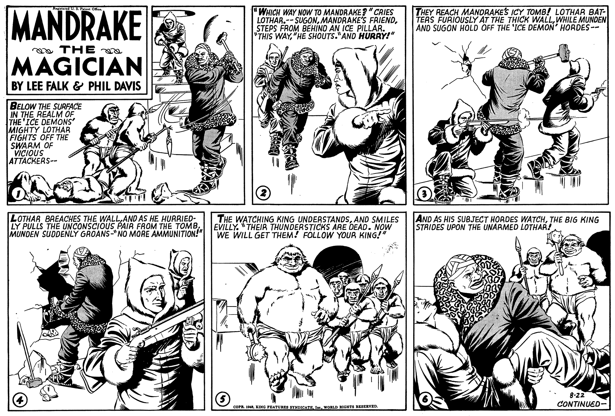Gesture OCR: MANDRAKE 'WHICH WAY NOW TO MANDRAKE?"CRIES LOTHAR.-- SUGONSTEPS FROM BEHIND AN ICE PILLAR. "THIS WAY"HE SHOUTS."AND HURRY!" THEY REACH MANDRAKES ICY TOMB! LOTHAR BAT- TERS FURIOUSLY AT THE THICK WALLWHILE MUNDEN AND SUGON HOLD OFF THE 'ICE DEMON' HORDES -- a THE MAGICIAN BY LEE FALK & PHIL DAVIS BELOW THE SURFACE IN THE REALM OF THE ICE DEMONS MIGHTY LOTHAR FIGHTS OFF THE SWARM OF VICIOUS ATTACKERS-- LOTHAR BREACHES THE WALLAND AS HE HURRIED- LY PULLS THE UNCONSCIOUS PAIR FROM THE TOMBMUNDEN SUDDENLY GROANS-"NO MORE AMMUNITION!" THE WATCHING KING UNDERSTANDSAND SMILES EVILLY. "THEIB THUNDERSTICKS ARE DEAD. NOW WE WILL GET THEM! FOLLOW YOUR KING!" AND AS HIS SUBJECT HORDES WATCHTHE BIG KING STRIDES UPON THE UNARMED LOTHAR! 8-22 CONTINUED- COPR. IHEIne. WORLD RIGHTS RESERVED. MANDRAKE 'WHICH WAY NOW TO MANDRAKE?"CRIES LOTHAR.-- SUGONMANDRAKE'S FRIENDSTEPS FROM BEHIND AN ICE PILLAR. "THIS WAY"HE SHOUTS."AND HURRY!" THEY REACH MANDRAKES ICY TOMB! LOTHAR BAT- TERS FURIOUSLY AT THE THICK WALLWHILE MUNDEN AND SUGON HOLD OFF THE 'ICE DEMON' HORDES -- a THE MAGICIAN BY LEE FALK & PHIL DAVIS BELOW THE SURFACE IN THE REALM OF THE ICE DEMONS MIGHTY LOTHAR FIGHTS OFF THE SWARM OF VICIOUS ATTACKERS-- LOTHAR BREACHES THE WALLAND AS HE HURRIED- LY PULLS THE UNCONSCIOUS PAIR FROM THE TOMBMUNDEN SUDDENLY GROANS-"NO MORE AMMUNITION!" THE WATCHING KING UNDERSTANDSAND SMILES EVILLY. "THEIB THUNDERSTICKS ARE DEAD. NOW WE WILL GET THEM! FOLLOW YOUR KING!" AND AS HIS SUBJECT HORDES WATCHTHE BIG KING STRIDES UPON THE UNARMED LOTHAR! 8-22 CONTINUED- COPR. IHEKING FEATURRS BYNDICATEIne. WORLD RIGHTS RESERVED.