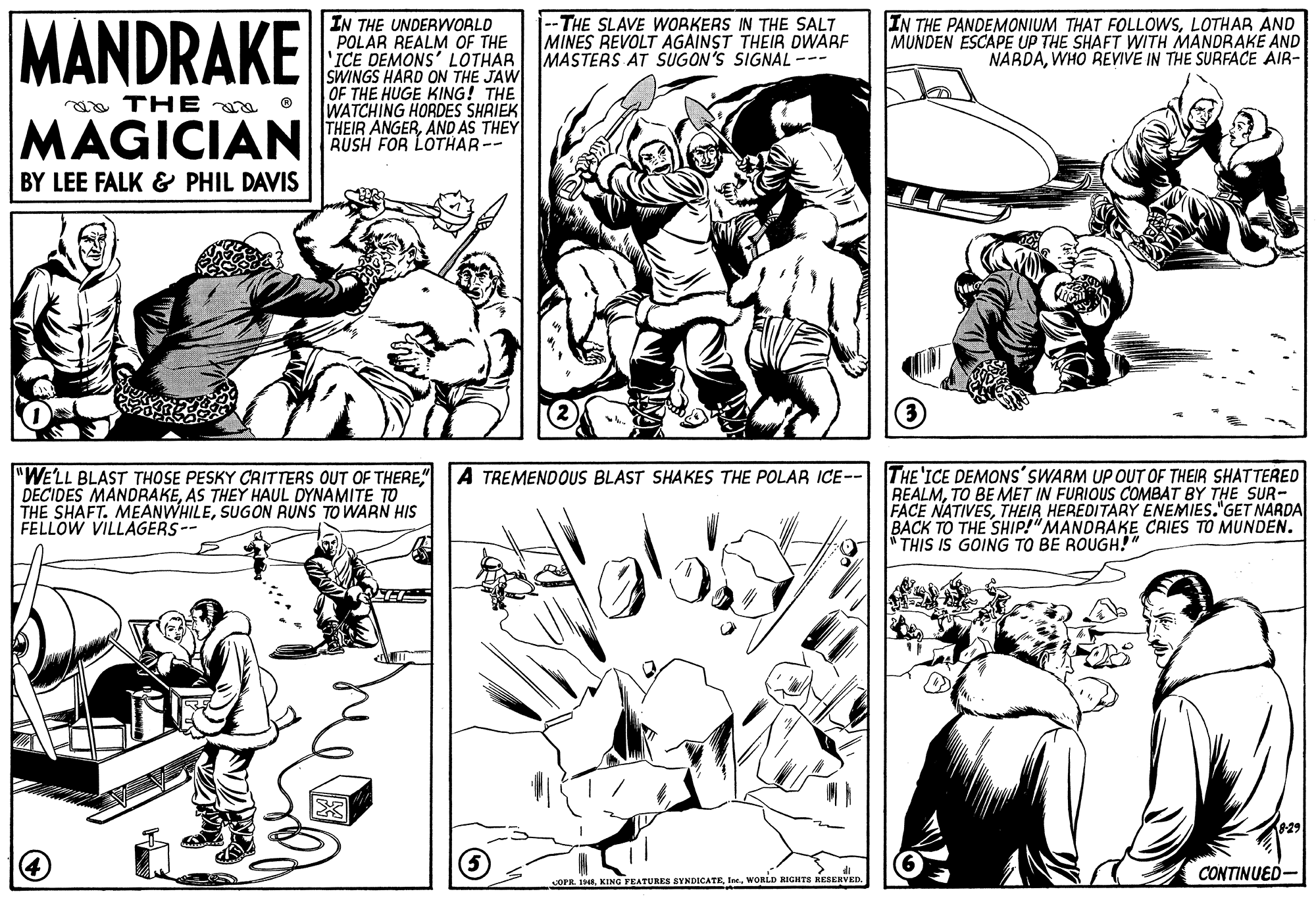 Style OCR: MANDRAKE IN THE UNDERWORLD POLAR REALM OF THE 'ICE DEMONS' LOTHAR SWINGS HARD ON THE JAW OF THE HUGE KING! THE WATCHING HORDES SHRIEK THEIR ANGERAND AS THEY RUSH FOR LOTHAR-- --THE SLAVE WORKERS IN THE SALT MINES REVOLT AGAINST THEIR DWARF MASTERS AT SUGON'S SIGNAL --- IN THE PANDEMONIUM THAT FOLLOWSLOTHAR AND MUNDEN ESCAPE UP THE SHAFT WITH MANDRAKE AND NARDAWHO REVIVE IN THE SURFACE AIR- ao THE a o MAGICIAN BY LEE FALK & PHIL DAVIS "WELL BLAST THOSE PESKY CRITTERS OUT OF THERE" DECIDES MANDRAKEAS THEY HAUL DYNAMITE TO THE SHAFT. MEANWHILESUGON RUNS TO WARN HIS FELLOW VILLAGERS-- THE'ICE DEMONS'SWARM UP OUT OF THEIR SHATTERED REALMTO BE MET IN FURIOUS COMBAT BY THE SUR- FACE NATIVESTHEIR HEREDITARY ENEMIES."GET NARDA BACK TO THE SHIP!"MANDRAKE CRIES TO MUNDEN. * THIS IS GOING TO BE ROUGH!" A TREMENDOUS BLAST SHAKES THE POLAR ICE-- CONTINUED- COPR. INEWORLD RIGHTS RESERVED. MANDRAKE IN THE UNDERWORLD POLAR REALM OF THE 'ICE DEMONS' LOTHAR SWINGS HARD ON THE JAW OF THE HUGE KING! THE WATCHING HORDES SHRIEK THEIR ANGERAND AS THEY RUSH FOR LOTHAR-- --THE SLAVE WORKERS IN THE SALT MINES REVOLT AGAINST THEIR DWARF MASTERS AT SUGON'S SIGNAL --- IN THE PANDEMONIUM THAT FOLLOWSLOTHAR AND MUNDEN ESCAPE UP THE SHAFT WITH MANDRAKE AND NARDAWHO REVIVE IN THE SURFACE AIR- ao THE a o MAGICIAN BY LEE FALK & PHIL DAVIS "WELL BLAST THOSE PESKY CRITTERS OUT OF THERE" DECIDES MANDRAKEAS THEY HAUL DYNAMITE TO THE SHAFT. MEANWHILESUGON RUNS TO WARN HIS FELLOW VILLAGERS-- THE'ICE DEMONS'SWARM UP OUT OF THEIR SHATTERED REALMTO BE MET IN FURIOUS COMBAT BY THE SUR- FACE NATIVESTHEIR HEREDITARY ENEMIES."GET NARDA BACK TO THE SHIP!"MANDRAKE CRIES TO MUNDEN. * THIS IS GOING TO BE ROUGH!" A TREMENDOUS BLAST SHAKES THE POLAR ICE-- CONTINUED- COPR. INEKING FEATURES SYNDICATEWORLD RIGHTS RESERVED.