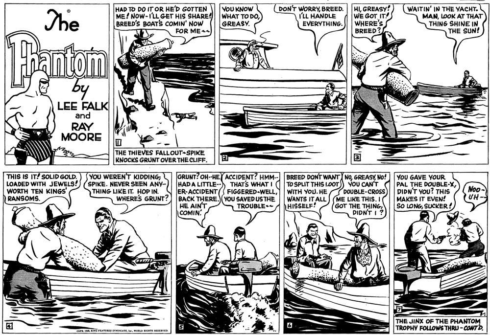 Line OCR: The HAD TO DO IT OR HE'D GOTTEN ME! NOW-I'LL GET HIS SHARE! BREED'S BOATS COMIN' NOW FOR ME4 YOU KNOW WHAT TO DOGREASY. DON'T WORRYBREED. I'LL HANDLE EVERYTHING. HIGREASY! WE GOT IT! WHERE'S BREED? WAITIN' IN THE YACHT. MANLOOK AT THAT THING SHINE IN THE SUN! Pantom by LEE FALK and RAY MOORE THE THIEVES FALLOUT-SPIKE KNOCKS GRUNT OVER THE CLIFF. YOU WEREN'T KIDDINGTHIS IS IT! SOLID GOLD. LOADED WITH JEWELS! (SPIKE. NEVER SEEN ANY- WORTH TEN KINGS' RANSOMS. HADA LITTLE--) THAT'S WHAT I ER-ACCIDENT BACK THERE. (YOU SAVED USTHE HE AIN'T COMIN GRUNT? OH-HEY ACCIDENT? HMM-- BREED DONT WANT NONo! TO SPLIT THIS LOOT) VoU CAN'T DOUBLE-CROSS ME LIKE THIS.I GOT THE THINGDIDN'T I? YOU GAVE YOUR PAL THE DOUBLE-XDIDN'T YOU? THIS MAKES IT EVEN! SO LONGSUCKER! THING LIKE IT. HOP IN. WHERES GRUNT? FIGGERED-WELLWANTS IT ALL HISSELF! Noo- UH- TROUBLE THE JINX OF THE PHANTOM TROPHY FOLLOWS THRU -CONTD. COPE SKING FEATURES SYHDICATE . wORLD RIGHTS RESERVED The HAD TO DO IT OR HE'D GOTTEN ME! NOW-I'LL GET HIS SHARE! BREED'S BOATS COMIN' NOW FOR ME4 YOU KNOW WHAT TO DOGREASY. DON'T WORRYBREED. I'LL HANDLE EVERYTHING. HIGREASY! WE GOT IT! WHERE'S BREED? WAITIN' IN THE YACHT. MANLOOK AT THAT THING SHINE IN THE SUN! Pantom by LEE FALK and RAY MOORE THE THIEVES FALLOUT-SPIKE KNOCKS GRUNT OVER THE CLIFF. YOU WEREN'T KIDDINGTHIS IS IT! SOLID GOLD. LOADED WITH JEWELS! (SPIKE. NEVER SEEN ANY- WORTH TEN KINGS' RANSOMS. HADA LITTLE--) THAT'S WHAT I ER-ACCIDENT BACK THERE. (YOU SAVED USTHE HE AIN'T COMIN GRUNT? OH-HEY ACCIDENT? HMM-- BREED DONT WANT NONo! TO SPLIT THIS LOOT) VoU CAN'T DOUBLE-CROSS ME LIKE THIS.I GOT THE THINGDIDN'T I? YOU GAVE YOUR PAL THE DOUBLE-XDIDN'T YOU? THIS MAKES IT EVEN! SO LONGSUCKER! THING LIKE IT. HOP IN. WHERES GRUNT? FIGGERED-WELLWITH YOU. HEWANTS IT ALL HISSELF! Noo- UH- TROUBLE THE JINX OF THE PHANTOM TROPHY FOLLOWS THRU -CONTD. COPE SKING FEATURES SYHDICATE . wORLD RIGHTS RESERVED