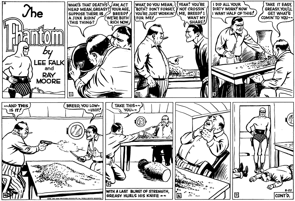 Interaction OCR: WHAT'S THAT DEATH'S VAWACT The WHAT DO VOU MEAN(YEAH? YoU'RE HEAD MEANNOT CROSSIN' YOU'RE JUST WORKIN'MEBREED! I WANT MY SHARE! SUPPOSE THERE IS 2 BREED! A JINX RIDIN' THIS THING? I DID ALL YOUR DIRTY WORK! NOW WANT HALF OF THIS! TAKE IT EASYGREASY. YOU'LL GET WHAT'S COMIN'TO YOUaa (WE'RE BOTH RICH NOW. FOR ME! 1antom by LEE FALK and RAY MOORE AND THIS IS IT! BREEDYOU LOW -VHH! TAKE THIS. YOu- WITH A LAST BURST OF STRENGTHGREASY HURLS HIS KNIFE 4 8-22 CONTD. COPR IN KING PEATURES YHICATE I RLD IGHTS REERVED WHAT'S THAT DEATH'S VAWACT The WHAT DO VOU MEAN(YEAH? YoU'RE HEAD MEANGREASY? YOUR AGEBOTH? DON'T FORGETNOT CROSSIN' YOU'RE JUST WORKIN'MEBREED! I WANT MY SHARE! SUPPOSE THERE IS 2 BREED! A JINX RIDIN' THIS THING? I DID ALL YOUR DIRTY WORK! NOW WANT HALF OF THIS! TAKE IT EASYGREASY. YOU'LL GET WHAT'S COMIN'TO YOUaa (WE'RE BOTH RICH NOW. FOR ME! 1antom by LEE FALK and RAY MOORE AND THIS IS IT! BREEDYOU LOW -VHH! TAKE THIS. YOu- WITH A LAST BURST OF STRENGTHGREASY HURLS HIS KNIFE 4 8-22 CONTD. COPR IN KING PEATURES YHICATE I RLD IGHTS REERVED