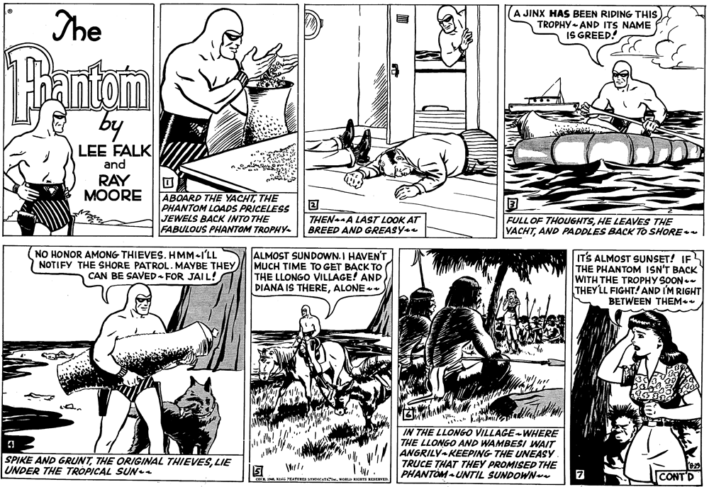 Parallel OCR: The A JINX HAS BEEN RIDING THIS TROPHY- AND ITS NAME IS GREED! Pantan E by LEE FALK and RAY MOORE ABOARD THE YACHTTHE PHANTOM LOADS PRICELESS JEWELS BACK INTO THE FABULOUS PHANTOM TROPHY- THEN A LAST LOOK AT BREED AND GREASY FULL OF THOUGHTSHE LEAVES THE YACHTAND PADDLES BACK TO SHORE (NO HONOR AMONG THIEVES. HMM-I'LL NOTIFY THE SHORE PATROL. MAYBE THEY CAN BE SAVED FOR JAIL! ALMOST SUNDOWN. I HAVEN'T MUCH TIME TO GET BACK TO THE LLONGO VILLAGE! AND DIANA IS THEREALONE ITS ALMOST SUNSET! IF THE PHANTOM ISN'T BACK WITH THE TROPHY SOON.- THEYLL FIGHT! AND IM RIGHT BETWEEN THEM IN THE LLONGO VILLAGE WHERE THE LLONGO AND WAMBESI WAIT ANGRILY KEEPING THE UNEASY TRUCE THAT THEY PROMISED THE PHANTOM - UNTIL SUNDOWN SPIKE AND GRUNTLIE UNDER THE TROPICAL SUNea CONTD KING PEATURES SYMCATA. ORLI HIGHTS NESERVER The A JINX HAS BEEN RIDING THIS TROPHY- AND ITS NAME IS GREED! Pantan E by LEE FALK and RAY MOORE ABOARD THE YACHTTHE PHANTOM LOADS PRICELESS JEWELS BACK INTO THE FABULOUS PHANTOM TROPHY- THEN A LAST LOOK AT BREED AND GREASY FULL OF THOUGHTSHE LEAVES THE YACHTAND PADDLES BACK TO SHORE (NO HONOR AMONG THIEVES. HMM-I'LL NOTIFY THE SHORE PATROL. MAYBE THEY CAN BE SAVED FOR JAIL! ALMOST SUNDOWN. I HAVEN'T MUCH TIME TO GET BACK TO THE LLONGO VILLAGE! AND DIANA IS THEREALONE ITS ALMOST SUNSET! IF THE PHANTOM ISN'T BACK WITH THE TROPHY SOON.- THEYLL FIGHT! AND IM RIGHT BETWEEN THEM IN THE LLONGO VILLAGE WHERE THE LLONGO AND WAMBESI WAIT ANGRILY KEEPING THE UNEASY TRUCE THAT THEY PROMISED THE PHANTOM - UNTIL SUNDOWN SPIKE AND GRUNTTHE ORIGINAL THIEVESLIE UNDER THE TROPICAL SUNea CONTD KING PEATURES SYMCATA. ORLI HIGHTS NESERVER