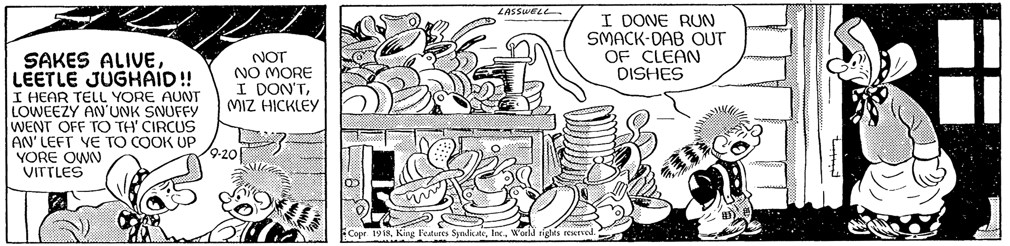 Pattern OCR: LASSWELL I DONE RUN SMACK-DAB OUT OF CLEAN DISHES NOT NO MORE I DON'TMIZ HICKLEY SAKES ALIVELEETLE JUGHAID!! I HEAR TELL YORE AUNT LOWEEZY AN'UNK SNUFFY WENT OFF TO TH' CIRCUS AN' LEFT YE TO COOK UP YORE OWN VITTLES 9-20 Copr. 1918World tights reserved. LASSWELL I DONE RUN SMACK-DAB OUT OF CLEAN DISHES NOT NO MORE I DON'TMIZ HICKLEY SAKES ALIVELEETLE JUGHAID!! I HEAR TELL YORE AUNT LOWEEZY AN'UNK SNUFFY WENT OFF TO TH' CIRCUS AN' LEFT YE TO COOK UP YORE OWN VITTLES 9-20 Copr. 1918King Features SyndicateWorld tights reserved.