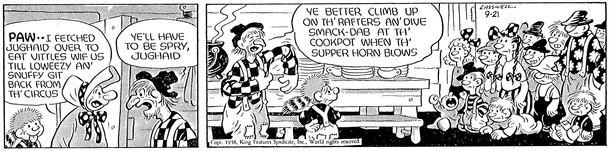 Style OCR: LASSWELL 9-21 YE BETTER CLIMB UP ON TH' RAFTERS AN'DIVE SMACK-DAB AT TH' COOKPOT WHEN TH' SUPPER HORN BLOWS PAW.I FETCHED JUGHAID OVER TO EAT VITTLES WIF US TILL LOWEEZY AN' SNUFFY GIT BACK FROM TH' CIRCUS YE'LL HAVE TO BE SPRYJUGHAID Copr. 1918World rights reserved. LASSWELL 9-21 YE BETTER CLIMB UP ON TH' RAFTERS AN'DIVE SMACK-DAB AT TH' COOKPOT WHEN TH' SUPPER HORN BLOWS PAW.I FETCHED JUGHAID OVER TO EAT VITTLES WIF US TILL LOWEEZY AN' SNUFFY GIT BACK FROM TH' CIRCUS YE'LL HAVE TO BE SPRYJUGHAID Copr. 1918King Features SyndicateWorld rights reserved.