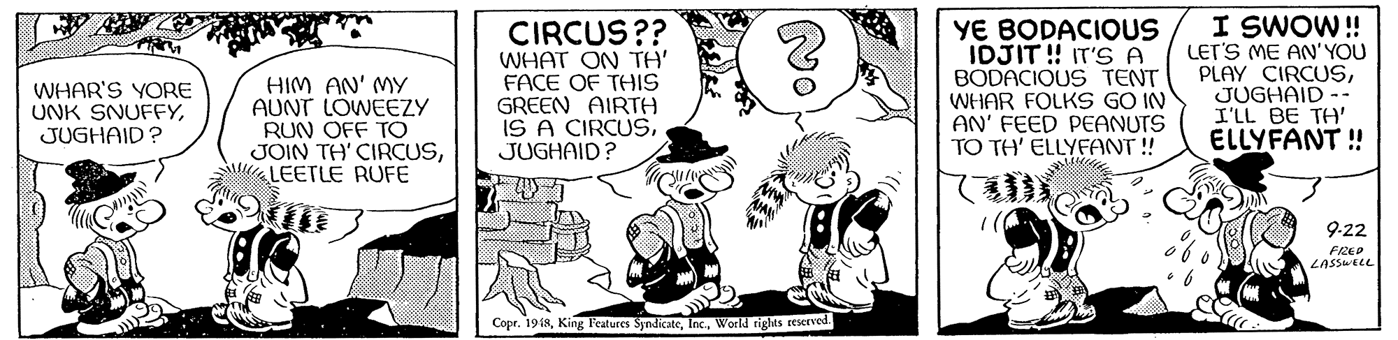 Comic book OCR: HIM AN' MY AUNT LOWEEZY RUN OFF TO JOIN TH' CIRCUSLEETLE RUFE CIRCUS?? WHAT ON TH' FACE OF THIS GREEN AIRTH IS A CIRCUSJUGHAID? YE BODACIOUS IDJIT! IT'S A BODACIOUS TENT WHAR FOLKS GO IN AN' FEED PEANUTS TO TH' ELLYFANT ! I SWOW ! LET'S ME AN'YOU PLAY CIRCUSJUGHAID -- I'LL BE TA' ELLYFANT ! WHAR'S YORE UNK SNUFFYJUGHAID? 9-22 FIRED LASSWELL Copr. 1918World rights reserved. HIM AN' MY AUNT LOWEEZY RUN OFF TO JOIN TH' CIRCUSLEETLE RUFE CIRCUS?? WHAT ON TH' FACE OF THIS GREEN AIRTH IS A CIRCUSJUGHAID? YE BODACIOUS IDJIT! IT'S A BODACIOUS TENT WHAR FOLKS GO IN AN' FEED PEANUTS TO TH' ELLYFANT ! I SWOW ! LET'S ME AN'YOU PLAY CIRCUSJUGHAID -- I'LL BE TA' ELLYFANT ! WHAR'S YORE UNK SNUFFYJUGHAID? 9-22 FIRED LASSWELL Copr. 1918King Features SyndicateWorld rights reserved.