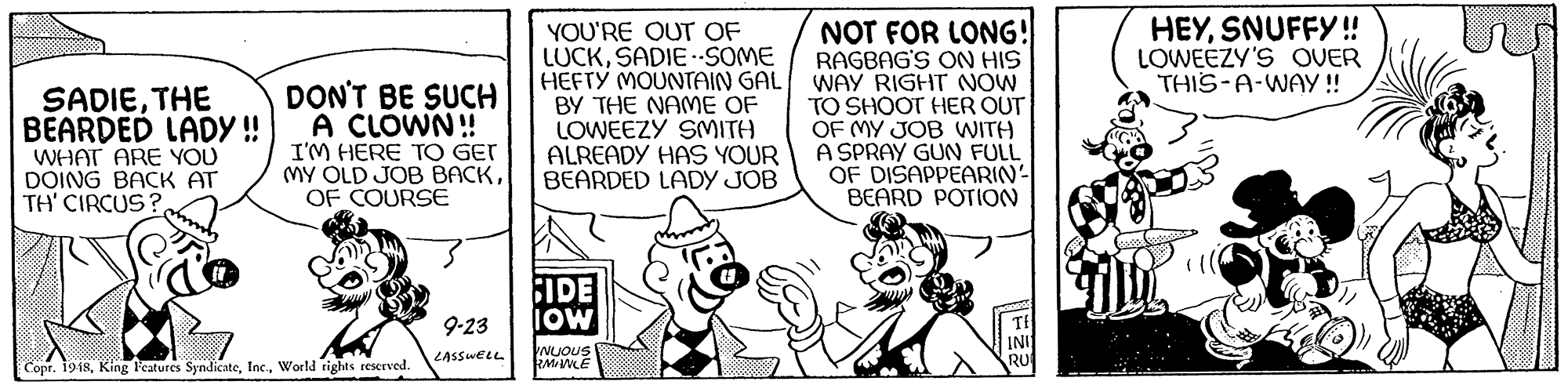 Parallel OCR: HEYSNUFFY!! LOWEEZY'S OVER THIS-A-WAY!! NOT FOR LONG! RAGBAG'S ON HIS HEFTY MOUNTAIN GAL WAY RIGHT NOW TO SHOOT HER OUT OF MY JOB WITH A SPRAY GUN FULL OF DISAPPEARIN' BEARD POTION YOU'RE OUT OF LUCKSADIESOME DON'T BE SUCH A CLÓWN! SADIETHE BEARDED LADY ! WHAT ARE YOU DOING BACK AT TH' CIRCUS? I'M HERE TO GET MY OLD JOB BACKOF COURSE BY THE NAME OF LOWEEZY SMITH ALREADY HAS YOUR BEARDED LADY JOB IDE IoW 9-23 NUOUS RMAWLE LASSWELL Copr. 1918World rights reserved. HEYSNUFFY!! LOWEEZY'S OVER THIS-A-WAY!! NOT FOR LONG! RAGBAG'S ON HIS HEFTY MOUNTAIN GAL WAY RIGHT NOW TO SHOOT HER OUT OF MY JOB WITH A SPRAY GUN FULL OF DISAPPEARIN' BEARD POTION YOU'RE OUT OF LUCKSADIESOME DON'T BE SUCH A CLÓWN! SADIETHE BEARDED LADY ! WHAT ARE YOU DOING BACK AT TH' CIRCUS? I'M HERE TO GET MY OLD JOB BACKOF COURSE BY THE NAME OF LOWEEZY SMITH ALREADY HAS YOUR BEARDED LADY JOB IDE IoW 9-23 NUOUS RMAWLE LASSWELL Copr. 1918King Features SyndicateWorld rights reserved.