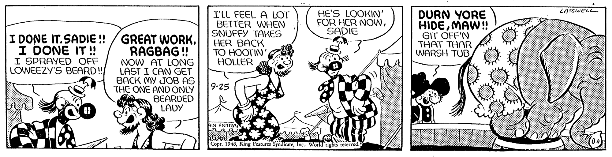 Art OCR: I'll FEEL A LOT BETTER WHEN SNUFFY TAKES HER BACK TO HOOTIN' HOLLER HE'S LOOKIN' FOR HER NOwSADIE DURN YORE HIDEMAW! GIT OFF'N THAT THAR WARSH TUB I DONE IT.SADIE ! I DONE IT ! I SPRAYED OFF LOWEEZY'S BEARD! GREAT WORK. RAGBAG! NOW AT LONG LAST I CAN GET BACK MY JOB AS THE ONE AND ONLY BEARDED LADY 9-25 AIN ENTRA Copt. 1948Inc. World rights reserved. I'll FEEL A LOT BETTER WHEN SNUFFY TAKES HER BACK TO HOOTIN' HOLLER HE'S LOOKIN' FOR HER NOwSADIE DURN YORE HIDEMAW! GIT OFF'N THAT THAR WARSH TUB I DONE IT.SADIE ! I DONE IT ! I SPRAYED OFF LOWEEZY'S BEARD! GREAT WORK. RAGBAG! NOW AT LONG LAST I CAN GET BACK MY JOB AS THE ONE AND ONLY BEARDED LADY 9-25 AIN ENTRA Copt. 1948King Features SyndicateInc. World rights reserved.