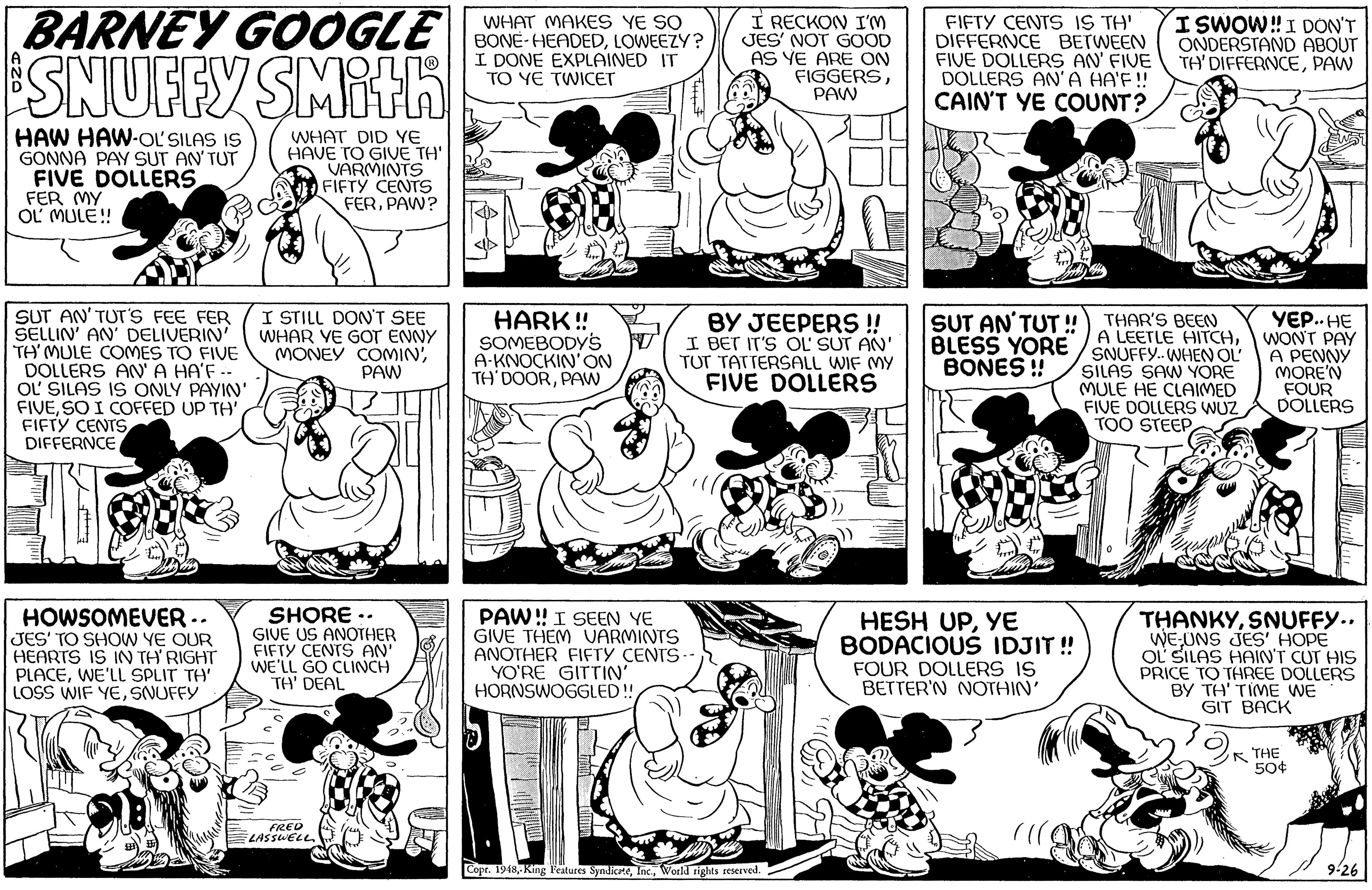 Jaw OCR: BARNEY GOOGLE SNUFFY SMith I RECKON IM JES' NOT GOOD AS YE ARE ON FIGGERSPAW FIFTY CENTS IS TH' DIFFERNCE BETWEEN FIVE DOLLERS AN' FIVE DOLLERS AN' A HA'F! CAIN'T YE COUNT? WHAT MAKES YE SO BONE-HEADEDLOWEEZY? I DONE EXPLAINED IT TO YE TWICET ISWOW!I DON'T ONDERSTAND ABOUT TH' DIFFERNCEPAW HAW HAW-OL'SILAS IS GONNA PAY SUT AN TUT FIVE DOLLERS FER MY OL MULE! WHAT DID YE HAVE TO GIVE TH' VARMINTS FIFTY CENTS FERPAW? SUT AN' TUT'S FEE FER SELLIN' AN' DELIVERIN' TH' MULE COMES TO FIVE DOLLERS AN'A HA'F -- OL SILAS IS ONLY PAYIN' FIVEFIFTY CENTS DIFFERNCE I STILL DON'T SEE WHAR YE GOT ENNY MONEY COMINPAW HARK ! SOMEBODYS A-KNOCKIN'ON TH'DOORPAW BY JEEPERS ! I BET IT'S OL' SUT AN' TUT TATTERSALL WIF MY FIVE DOLLERS SUT AN'TUT ! BLESS YORE / SNUFFY.-WHEN OL' BONES ! YE..HE WONT PAY A PENNY MORE'N FOUR DOLLERS THAR'S BEEN A LEETLE HITCHSILAS SAW YORE MULE HE CLAIMED FIVE DOLLERS WUZ/ TOO STEEP HOWSOMEVER -. JES' TO SHOW YE OUR HEARTS IS IN TH' RIGHT PLACEWE'LL SPLIT TH' LOSS WIF YESNUFFY SHORE : GIVE US ANOTHER FIFTY CENTS AN' WE'LL GO CLINCH TH' DEAL PAW!I SEEN YE GIVE THEM VARMINTS ANOTHER FIFTY CENTS- YO'RE GITTIN HORNSWOGGLED! HESH UPYE BODACIOUS IDJIT ! FOUR DOLLERS IS BETTER'N NOTHIN' THANKYSNUFFY.. WE-UNS JES' HOPE OL SILAS HAIN'T CUT HIS PRICE TO THREE DOLLERS BY TH' TIME WE GIT BACK ?K THE 50¢ FRED A ELASSWELL. Copr. 1948Workd rights reserved. 9-26 BARNEY GOOGLE SNUFFY SMith I RECKON IM JES' NOT GOOD AS YE ARE ON FIGGERSPAW FIFTY CENTS IS TH' DIFFERNCE BETWEEN FIVE DOLLERS AN' FIVE DOLLERS AN' A HA'F! CAIN'T YE COUNT? WHAT MAKES YE SO BONE-HEADEDLOWEEZY? I DONE EXPLAINED IT TO YE TWICET ISWOW!I DON'T ONDERSTAND ABOUT TH' DIFFERNCEPAW HAW HAW-OL'SILAS IS GONNA PAY SUT AN TUT FIVE DOLLERS FER MY OL MULE! WHAT DID YE HAVE TO GIVE TH' VARMINTS FIFTY CENTS FERPAW? SUT AN' TUT'S FEE FER SELLIN' AN' DELIVERIN' TH' MULE COMES TO FIVE DOLLERS AN'A HA'F -- OL SILAS IS ONLY PAYIN' FIVESO I COFFED UP TH'FIFTY CENTS DIFFERNCE I STILL DON'T SEE WHAR YE GOT ENNY MONEY COMINPAW HARK ! SOMEBODYS A-KNOCKIN'ON TH'DOORPAW BY JEEPERS ! I BET IT'S OL' SUT AN' TUT TATTERSALL WIF MY FIVE DOLLERS SUT AN'TUT ! BLESS YORE / SNUFFY.-WHEN OL' BONES ! YE..HE WONT PAY A PENNY MORE'N FOUR DOLLERS THAR'S BEEN A LEETLE HITCHSILAS SAW YORE MULE HE CLAIMED FIVE DOLLERS WUZ/ TOO STEEP HOWSOMEVER -. JES' TO SHOW YE OUR HEARTS IS IN TH' RIGHT PLACEWE'LL SPLIT TH' LOSS WIF YESNUFFY SHORE : GIVE US ANOTHER FIFTY CENTS AN' WE'LL GO CLINCH TH' DEAL PAW!I SEEN YE GIVE THEM VARMINTS ANOTHER FIFTY CENTS- YO'RE GITTIN HORNSWOGGLED! HESH UPYE BODACIOUS IDJIT ! FOUR DOLLERS IS BETTER'N NOTHIN' THANKYSNUFFY.. WE-UNS JES' HOPE OL SILAS HAIN'T CUT HIS PRICE TO THREE DOLLERS BY TH' TIME WE GIT BACK ? K THE 50¢ FRED A ELASSWELL. Copr. 1948-King Features SyndikteWorkd rights reserved. 9-26