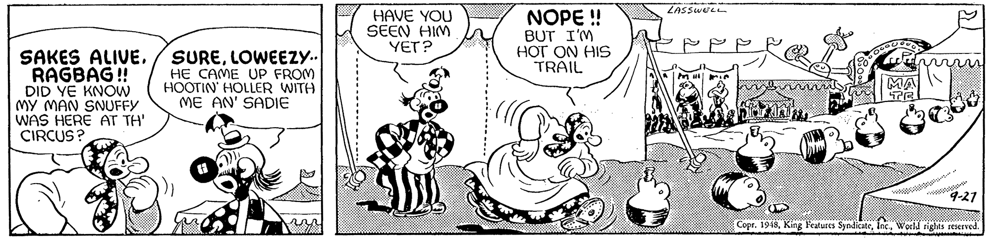 Font OCR: ZASSWELL HAVE YOU SEEN HIM YET? NOPE ! BUT I'M HOT ON HIS TRAIL SAKES ALIVERAGBAG! DID YE KNOW MY MAN SNUFFY WAS HERE AT TH' CIRCUS? SURELOWEEZY. HE CAME UP FROM HOOTIN' HOLLER WITH ME AN' SADIE MA 9-21 Copr. 1918World rights reserved. ZASSWELL HAVE YOU SEEN HIM YET? NOPE ! BUT I'M HOT ON HIS TRAIL SAKES ALIVERAGBAG! DID YE KNOW MY MAN SNUFFY WAS HERE AT TH' CIRCUS? SURELOWEEZY. HE CAME UP FROM HOOTIN' HOLLER WITH ME AN' SADIE MA 9-21 Copr. 1918King Features SyndicateWorld rights reserved.