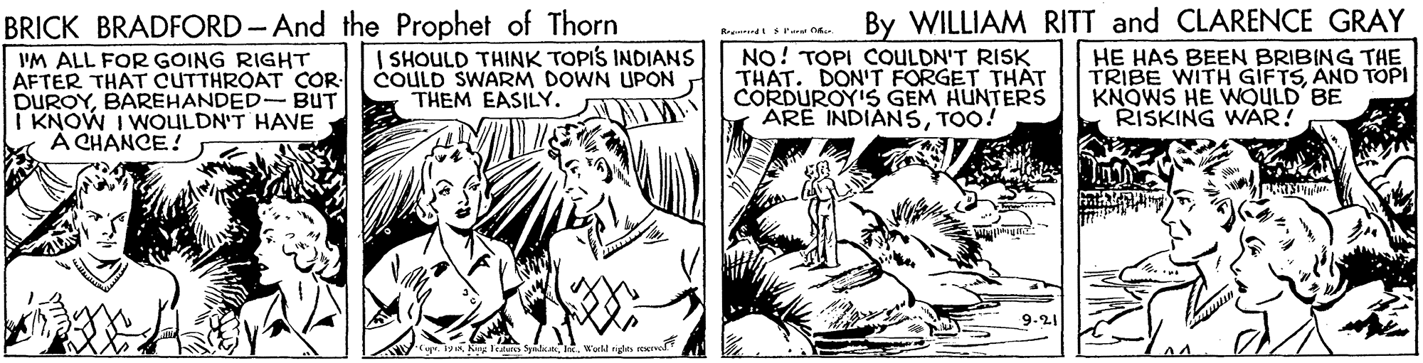 Parallel OCR: BRICK BRADFORD-And the Prophet of Thorn By WILLIAM RITT and CLARENCE GRAY Rrourndt srarel Mar. VM ALL FOR GOING RIGHT AFTER THAT CUTTHROAT COR DUROYBAREHANDED-BUT I KNOW I WOULDN'T HAVE A CHANCE! | SHOULD THINK TOPIS INDIANS COULD SWARM DOWN UPON THEM EASILY. NO! TOPI COULDN'T RISK THAT. DON'T FORGET THAT CORDUROY'S GEM HUNTERS ARE INDIANSTOO! HE HAS BEEN BRIBING THE TRIBE WITH GIFTSAND TOPI KNOWS HE WOULD BE RISKING WAR! AV. 1yaWu BRICK BRADFORD-And the Prophet of Thorn By WILLIAM RITT and CLARENCE GRAY Rrourndt srarel Mar. VM ALL FOR GOING RIGHT AFTER THAT CUTTHROAT COR DUROYBAREHANDED-BUT I KNOW I WOULDN'T HAVE A CHANCE! | SHOULD THINK TOPIS INDIANS COULD SWARM DOWN UPON THEM EASILY. NO! TOPI COULDN'T RISK THAT. DON'T FORGET THAT CORDUROY'S GEM HUNTERS ARE INDIANSTOO! HE HAS BEEN BRIBING THE TRIBE WITH GIFTSAND TOPI KNOWS HE WOULD BE RISKING WAR! AV. 1yaKing Itaus Syate