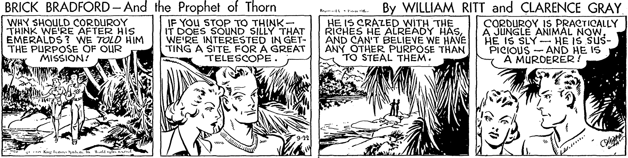 Parallel OCR: BRICK BRADFORD- And the Prophet of Thorn IF YOU STOP TO THINK- IT DOES SOUND SILLY THAT WE'RE INTERESTED IN GET- TING A SITÉ FOR A GREAT TELESCOPE. By WILLIAM RITT and CLARENCE GRAY CORDUROYIS PRACTICALLY A JUNGLE ANIMAL NOW HE IS SLY HE IS SUS- PICIOUS - AND HE IS A MURDERER! Reu 4 t WHY SHOULD CORDUROY THINK WE'RE AFTER HIS EMERALDS ? WE TOLD HIM THE PURPOSE OF OUR MISSION! HE IS CRAZED WITH THE RICHES HE ALREADY HASsAND CAN'T BELIEVE WE HAVE ANY OTHER PURPOSE THAN TO STEAL THEM. BRICK BRADFORD- And the Prophet of Thorn IF YOU STOP TO THINK- IT DOES SOUND SILLY THAT WE'RE INTERESTED IN GET- TING A SITÉ FOR A GREAT TELESCOPE. By WILLIAM RITT and CLARENCE GRAY CORDUROYIS PRACTICALLY A JUNGLE ANIMAL NOW HE IS SLY HE IS SUS- PICIOUS - AND HE IS A MURDERER! Reu 4 t WHY SHOULD CORDUROY THINK WE'RE AFTER HIS EMERALDS ? WE TOLD HIM THE PURPOSE OF OUR MISSION! HE IS CRAZED WITH THE RICHES HE ALREADY HASsAND CAN'T BELIEVE WE HAVE ANY OTHER PURPOSE THAN TO STEAL THEM.