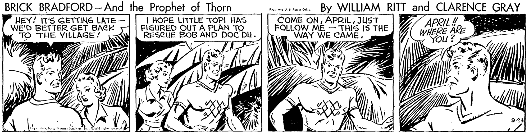 Style OCR: BRICK BRADFORD- And the Prophet of Thorn By WILLIAM RITT and CLARENCE GRAY Reguend US Patr O I HOPE LITTLE TOPI HAS FIGURED OUT A PLAN TO RESCUE BOB AND DOC Du. APRIL! WHERE ARE HEY! IT'S GETTING LATE WE'D BETTER GET BACK TO THE VILLAGE! COME ONJUST FOLLOW ME - THIS IS THE WAY WE CAME. 9.03 y. Pre Kug ha adeWiel gte. BRICK BRADFORD- And the Prophet of Thorn By WILLIAM RITT and CLARENCE GRAY Reguend US Patr O I HOPE LITTLE TOPI HAS FIGURED OUT A PLAN TO RESCUE BOB AND DOC Du. APRIL! WHERE ARE HEY! IT'S GETTING LATE WE'D BETTER GET BACK TO THE VILLAGE! COME ONJUST FOLLOW ME - THIS IS THE WAY WE CAME. 9.03 y. Pre Kug ha adeWiel gte.
