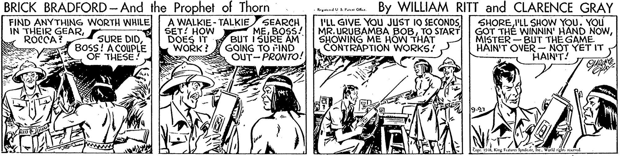 Art OCR: BRICK BRADFORD-And the Prophet of Thorn SEARCH MEBOSS! BUT I SURE AM GOING TO FIND OUT-PRONTO! By WILLIAM RITT and CLARENCE GRAY FIND ANYTHING WORTH WHILE IN THEIR GEARROCCA? SURE DIDBOSS! A COUPLE OF THESE! A WALKIE - TALKIE SET! HOW DOES IT WORK? I'LL GIVE YOU JUST 1O SECONDSTO START SHOWING MEE HOW THAT CONTRAPTION WORKS! SHOREI'LL SHOW YOU. YOU GOT TH? WINNIN' HAND NOWMISTER - BUT THE GAME HAIN'T OVER- NOT YET IT HAIN'T! BRICK BRADFORD-And the Prophet of Thorn SEARCH MEBOSS! BUT I SURE AM GOING TO FIND OUT-PRONTO! By WILLIAM RITT and CLARENCE GRAY FIND ANYTHING WORTH WHILE IN THEIR GEARROCCA? SURE DIDBOSS! A COUPLE OF THESE! A WALKIE - TALKIE SET! HOW DOES IT WORK? I'LL GIVE YOU JUST 1O SECONDSMR. URUBAMBA BOBTO START SHOWING MEE HOW THAT CONTRAPTION WORKS! SHOREI'LL SHOW YOU. YOU GOT TH? WINNIN' HAND NOWMISTER - BUT THE GAME HAIN'T OVER- NOT YET IT HAIN'T!